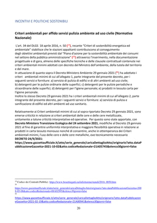 20
INCENTIVI E POLITICHE SOSTENIBILI
Criteri ambientali per affido servizi pulizia ambiente ad uso civile (Normativa
Nazionale)
L'art. 34 del DLGS 18 aprile 2016, n. 50 (19), recante “Criteri di sostenibilità energetica ed
ambientale” stabilisce che le stazioni appaltanti contribuiscono al conseguimento
degli obiettivi ambientali previsti dal “Piano d'azione per la sostenibilità ambientale dei consumi
nel settore della pubblica amministrazione” (20) attraverso l'inserimento, nella documentazione
progettuale e di gara, almeno delle specifiche tecniche e delle clausole contrattuali contenute nei
criteri ambientali minimi adottati con decreto del Ministro dell'ambiente, della tutela del territorio
e del mare.
In attuazione di quanto sopra il Decreto Ministero Ambiente 29 gennaio 2021 (21) ha adottato i
criteri ambientali minimi di cui all'allegato 1, parte integrante del presente decreto, per i
seguenti servizi e forniture: a) servizio di pulizia di edifici e di altri ambienti ad uso civile;
b) detergenti per le pulizie ordinarie delle superfici; c) detergenti per le pulizie periodiche e
straordinarie delle superfici; d) detergenti per l'igiene personale; e) prodotti in tessuto carta per
l'igiene personale.
Inoltre lo stesso Decreto 29 gennaio 2021 ha i criteri ambientali minimi di cui all'allegato 2, parte
integrante del presente decreto, per i seguenti servizi e forniture: a) servizio di pulizia e
sanificazione di edifici ed altri ambienti ad uso sanitario.
Relativamente ai Criteri ambientali minimi di cui al sopra riportato Decreto 29 gennaio 2021, sono
emerse criticità in relazione ai criteri ambientali delle cere e delle cere metallizzate,
unitamente a talune criticità interpretative ed operative. Per questo sono state apportate, con
Decreto Ministero Transizione Ecologica del 24 settembre 2021, modifiche al Decreto 29 gennaio
2021 al fine di garantire uniformità interpretativa e maggiore flessibilità operativa in relazione ai
prodotti in carta tessuto monouso nonché di consentire, anche in ottemperanza dei Criteri
ambientali minimi, l'uso delle cere e delle cere metalliche, ove tecnicamente necessario
DECRETO 24/9/2021:
https://www.gazzettaufficiale.it/atto/serie_generale/caricaDettaglioAtto/originario?atto.dataP
ubblicazioneGazzetta=2021-10-02&atto.codiceRedazionale=21A05745&elenco30giorni=false
19
Codice dei Contratti Pubblici https://www.bosettiegatti.eu/info/norme/statali/2016_0050.htm
20
https://www.gazzettaufficiale.it/atto/serie_generale/caricaDettaglioAtto/originario?atto.dataPubblicazioneGazzetta=200
8-05-08&atto.codiceRedazionale=08A02995&elenco30giorni=false
21
https://www.gazzettaufficiale.it/atto/serie_generale/caricaDettaglioAtto/originario?atto.dataPubblicazion
eGazzetta=2021-02-19&atto.codiceRedazionale=21A00941&elenco30giorni=false
 