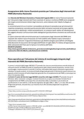 21
Assegnazione delle risorse finanziarie previste per l'attuazione degli interventi del
PNRR (Normativa Nazionale)
Con Decreto del Ministero Economia e Finanze del 6 agosto 2021 le risorse finanziarie previste
per l'attuazione degli interventi del Piano nazionale di ripresa e resilienza (PNRR) sono assegnate
alle singole amministrazioni titolari degli interventi, come indicato nella Tabella A allegata al
Decreto.
Le amministrazioni di cui al comma 1 provvedono ad attivare le procedure per gli interventi di
rispettiva competenza, secondo quanto previsto dalla normativa nazionale ed europea vigente,
promuovendo e adottando i relativi provvedimenti, ivi compresi quelli relativi all'individuazione
dei soggetti attuatori e all'assunzione delle obbligazioni giuridicamente vincolanti nei confronti dei
terzi.
Le spese sostenute dalle amministrazioni per la realizzazione degli interventi del PNRR sono
imputate alle relative risorse finanziarie nei limiti stabiliti nella Tabella A sopra richiamata e
concorrono a realizzare i traguardi (milestone) e gli obiettivi (target) come definiti nell'allegato
della Decisione di esecuzione del Consiglio ECOFIN del 13 luglio 2021 (22) relativa all'approvazione
della valutazione del Piano per la ripresa e la resilienza dell'Italia.
DECRETO 6/8/2021:
https://www.gazzettaufficiale.it/atto/serie_generale/caricaDettaglioAtto/originario?atto.dataPubblicazi
oneGazzetta=2021-09-24&atto.codiceRedazionale=21A05556
Piano operativo per l'attuazione del sistema di monitoraggio integrato degli
interventi del PNRR (Normativa Nazionale)
Il comma 1 articolo 8 della legge 108/2021 (23
) prevede che ciascuna amministrazione centrale titolare di
interventi previsti nel PNRR provvede al coordinamento delle relative attività di gestione, nonché al loro
monitoraggio, rendicontazione e controllo. A tal fine, nell'ambito della propria autonomia organizzativa,
individua, tra quelle esistenti, la struttura di livello dirigenziale generale di riferimento ovvero istituisce una
apposita unità di missione di livello dirigenziale generale fino al completamento del PNRR, e comunque non
oltre il 31 dicembre 2026.
L’articolo 17-sexies del Decreto Legge 80/2021 convertito nella legge 113/2021 (24
) prevede che per il
Ministero della transizione ecologica l'unità di missione di cui sopra, la cui durata é limitata fino al
completamento del PNRR e comunque fino al 31 dicembre 2026, é articolata in una struttura di
coordinamento ai sensi dell'art. 5 del decreto legislativo 30 luglio 1999, n. 300 (25
), e in due uffici di livello
dirigenziale generale, articolati fino a un massimo di sei uffici di livello dirigenziale non generale
complessivi.
22
https://data.consilium.europa.eu/doc/document/ST-10160-2021-INIT/it/pdf
23
https://www.gazzettaufficiale.it/atto/serie_generale/caricaDettaglioAtto/originario?atto.dataPubblicazioneGazzetta=202
1-07-30&atto.codiceRedazionale=21A04731&elenco30giorni=false
24
https://www.gazzettaufficiale.it/atto/serie_generale/caricaDettaglioAtto/originario?atto.dataPubblicazioneGazzetta=
2021-08-07&atto.codiceRedazionale=21A04886&elenco30giorni=false
25
https://www.normattiva.it/uri-
res/N2Ls?urn:nir:stato:decreto.legislativo:1999;300~art54#:~:text=DECRETO%20LEGISLATIVO%2030%20luglio%
201999%2C%20n.%20300.%20Riforma,30-08-1999%20-
%20Suppl.%20Ordinario%20n.%20163%29%20Articoli.%201.
 