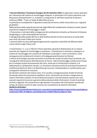 22
Il Decreto Ministero Transizione Ecologica del 29 settembre 2021 ha approvato il piano operativo
per l'attuazione del sistema di monitoraggio integrato. In particolare con il piano operativo si da
Attuazione all'investimento 1.1, missione 2, componente 4, del Piano nazionale di ripresa e
resilienza (PNRR - 26) per un totale di 500 milioni di euro.
In particolare la componente 4 riguarda la tutela del territorio e della risorsa idrica con i seguenti
gli obiettivi:
Rafforzamento della capacità previsionale degli effetti del cambiamento climatico tramite sistemi
avanzati ed integrati di monitoraggio e analisi
• Prevenzione e contrasto delle conseguenze del cambiamento climatico sui fenomeni di dissesto
idrogeologico e sulla vulnerabilità del territorio
• Salvaguardia della qualità dell’aria e della biodiversità del territorio attraverso la tutela delle
aree verdi, del suolo e delle aree marine
• Garanzia della sicurezza dell’approvvigionamento e gestione sostenibile ed efficiente delle
risorse idriche lungo l'intero ciclo
L’investimento 1.1. a cui si riferisce il Piano operativo riguarda la Realizzazione di un sistema
avanzato ed integrato di monitoraggio e previsione. L’investimento è orientato a sviluppare un
sistema di monitoraggio che consenta di individuare e prevedere i rischi sul territorio, come
conseguenza dei cambiamenti climatici e di inadeguata pianificazione territoriale.
L’utilizzo di tecnologie avanzate consentirà il controllo da remoto di ampie fasce territoriali, con
conseguente ottimizzazione dell’allocazione di risorse. I dati di monitoraggio costituiranno la base
per lo sviluppo di piani di prevenzione dei rischi, anche per le infrastrutture esistenti, e di
adattamento ai cambiamenti climatici. Lo strumento consentirà anche di contrastare fenomeni di
smaltimento illecito di rifiuti e di identificare gli accumuli, individuandone le caratteristiche, per i
conseguenti interventi di rimozione.
Gli elementi costitutivi del sistema sono: 1) la raccolta e omogeneizzazione di dati territoriali
sfruttando sistemi di osservazione satellitare, droni, sensoristica da remoto e integrazione di
sistemi informativi esistenti; 2) reti di telecomunicazione a funzionamento continuo con i più
avanzati requisiti di sicurezza a garanzia della protezione delle informazioni; 3) sale di controllo
centrali e regionali, che consentiranno agli operatori di accedere alle informazioni raccolte dal
campo; 4) sistemi e servizi di cyber security, per la protezione da attacchi informatici.
DECRETO 29/9/2021:
https://www.gazzettaufficiale.it/atto/serie_generale/caricaDettaglioAtto/originario?atto.dataPubblicazi
oneGazzetta=2021-10-20&atto.codiceRedazionale=21A06127&elenco30giorni=false
26
https://www.governo.it/sites/governo.it/files/PNRR_0.pdf
 