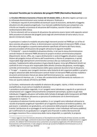 23
Istruzioni Tecniche per la selezione dei progetti PNRR (Normativa Nazionale)
La Circolare Ministero Economia e Finanze del 14 ottobre 2021, n. 21 detta regole e principi a cui
le richiamate Amministrazioni sono invitate ad attenersi, finalizzati a:
1. individuare requisiti di ammissibilità ed eventuali cause di esclusione, attribuibili al Soggetto
attuatore e/o alla proposta progettuale, il cui mancato soddisfacimento può comportare una
criticità con impatto sul processo di attuazione dell’iniziativa, nonché in fase di controllo e
rendicontazione della stessa;
2. fornire elementi utili sui processi di attuazione che potranno essere ripresi nelle apposite sezioni
delle procedure di selezione dei progetti (ossia negli atti amministrativi di varia natura, tra cui
decreti ministeriali e bandi).
In particolare si vedano le modalità attuative degli interventi previsti nel PNRR per cui al fine di
dare concreta attuazione al Piano, le Amministrazioni centrali titolari di interventi PNRR, in base
alla natura del progetto e a quanto eventualmente specificato all’interno del Piano stesso,
possono procedere all’attuazione dei progetti attraverso le seguenti modalità:
• “A titolarità” – ossia la modalità di attuazione diretta, in tal caso la stessa Amministrazione
centrale titolare di interventi PNRR attraverso le proprie strutture amministrative preposte
(Dipartimenti, Servizi, Uffici, etc..) opera direttamente in veste di Soggetto attuatore e quale
titolare del progetto incluso all’interno dell’investimento o riforma di competenza, è quindi
responsabile degli adempimenti amministrativi connessi alla sua realizzazione compresi, ad
esempio, l’espletamento della procedure di gara (bandi di gara), inclusi gli affidamenti diretti nei
confronti di enti in house ed è responsabile delle attività connesse alla gestione, monitoraggio,
controllo amministrativo e rendicontazione delle spese sostenute durante le fasi di attuazione.
• “A regia” – in questo caso i progetti rientrano nella titolarità di altri organismi pubblici o privati e
vengono selezionati dalle Amministrazioni centrali titolari di interventi PNRR secondo modalità e
strumenti amministrativi ritenuti più idonei dall’Amministrazione (es.: avvisi pubblici,
manifestazioni di interesse, etc…), in base alle caratteristiche dell’intervento da realizzare e in
linea con quanto indicato all’interno del PNRR.
La Circolare, relativamente alla modalità di selezione dei progetti, riporta, a titolo meramente
esemplificativo, le più comuni modalità di selezione:
• procedura concertativo-negoziale, in cui i progetti viene individuato a seguito di un percorso di
concertazione con i soggetti istituzionalmente competenti (ad esempio, qualora sia già stato
individuato il Soggetto attuatore nell’ambito delle Schede di dettaglio delle Componenti del PNRR
oppure sia da individuare attraverso un percorso di condivisione con le Amministrazioni
competenti in materia - 27)
• procedura di selezione tramite avviso pubblico, in cui i progetti sono individuati attraverso la
raccolta di proposte progettuali rispondenti ad un’apposita procedura ad evidenza pubblica, che
può essere: o valutativo con graduatoria, se la valutazione delle proposte progettuali avviene
tramite l’attribuzione di un punteggio di merito (secondo i criteri individuati nell’avviso pubblico)
per la definizione di una graduatoria e i progetti sono finanziati in ordine decrescente dal
punteggio massimo e fino a concorrenza delle risorse disponibili; o a sportello, le proposte
27
L’intesa raggiunta viene formalizzata attraverso un Accordo/Convenzione/Protocollo d’Intesa secondo una delle
modalità previste dalla legge, contenente la descrizione degli obiettivi e delle modalità di collaborazione tra i soggetti
coinvolti, che abiliterà l’Amministrazione terza a presentare una proposta progettuale ai fini dell’ammissione al
finanziamento sull’Investimento. In tale categoria rientrano gli accordi tra Pubbliche Amministrazioni ex art.15
L.241/90 e dagli artt. 5 e 6 del D.Lgs. 50/2016
 