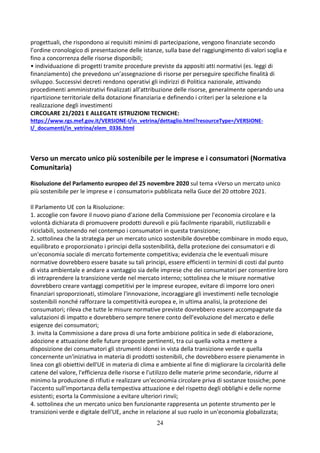 24
progettuali, che rispondono ai requisiti minimi di partecipazione, vengono finanziate secondo
l’ordine cronologico di presentazione delle istanze, sulla base del raggiungimento di valori soglia e
fino a concorrenza delle risorse disponibili;
• individuazione di progetti tramite procedure previste da appositi atti normativi (es. leggi di
finanziamento) che prevedono un’assegnazione di risorse per perseguire specifiche finalità di
sviluppo. Successivi decreti rendono operativi gli indirizzi di Politica nazionale, attivando
procedimenti amministrativi finalizzati all’attribuzione delle risorse, generalmente operando una
ripartizione territoriale della dotazione finanziaria e definendo i criteri per la selezione e la
realizzazione degli investimenti
CIRCOLARE 21/2021 E ALLEGATE ISTRUZIONI TECNICHE:
https://www.rgs.mef.gov.it/VERSIONE-I/in_vetrina/dettaglio.html?resourceType=/VERSIONE-
I/_documenti/in_vetrina/elem_0336.html
Verso un mercato unico più sostenibile per le imprese e i consumatori (Normativa
Comunitaria)
Risoluzione del Parlamento europeo del 25 novembre 2020 sul tema «Verso un mercato unico
più sostenibile per le imprese e i consumatori» pubblicata nella Guce del 20 ottobre 2021.
Il Parlamento UE con la Risoluzione:
1. accoglie con favore il nuovo piano d'azione della Commissione per l'economia circolare e la
volontà dichiarata di promuovere prodotti durevoli e più facilmente riparabili, riutilizzabili e
riciclabili, sostenendo nel contempo i consumatori in questa transizione;
2. sottolinea che la strategia per un mercato unico sostenibile dovrebbe combinare in modo equo,
equilibrato e proporzionato i principi della sostenibilità, della protezione dei consumatori e di
un'economia sociale di mercato fortemente competitiva; evidenzia che le eventuali misure
normative dovrebbero essere basate su tali principi, essere efficienti in termini di costi dal punto
di vista ambientale e andare a vantaggio sia delle imprese che dei consumatori per consentire loro
di intraprendere la transizione verde nel mercato interno; sottolinea che le misure normative
dovrebbero creare vantaggi competitivi per le imprese europee, evitare di imporre loro oneri
finanziari sproporzionati, stimolare l'innovazione, incoraggiare gli investimenti nelle tecnologie
sostenibili nonché rafforzare la competitività europea e, in ultima analisi, la protezione dei
consumatori; rileva che tutte le misure normative previste dovrebbero essere accompagnate da
valutazioni di impatto e dovrebbero sempre tenere conto dell'evoluzione del mercato e delle
esigenze dei consumatori;
3. invita la Commissione a dare prova di una forte ambizione politica in sede di elaborazione,
adozione e attuazione delle future proposte pertinenti, tra cui quella volta a mettere a
disposizione dei consumatori gli strumenti idonei in vista della transizione verde e quella
concernente un'iniziativa in materia di prodotti sostenibili, che dovrebbero essere pienamente in
linea con gli obiettivi dell'UE in materia di clima e ambiente al fine di migliorare la circolarità delle
catene del valore, l'efficienza delle risorse e l'utilizzo delle materie prime secondarie, ridurre al
minimo la produzione di rifiuti e realizzare un'economia circolare priva di sostanze tossiche; pone
l'accento sull'importanza della tempestiva attuazione e del rispetto degli obblighi e delle norme
esistenti; esorta la Commissione a evitare ulteriori rinvii;
4. sottolinea che un mercato unico ben funzionante rappresenta un potente strumento per le
transizioni verde e digitale dell'UE, anche in relazione al suo ruolo in un'economia globalizzata;
 