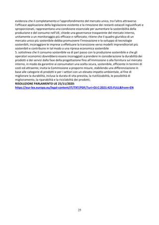 25
evidenzia che il completamento e l'approfondimento del mercato unico, tra l'altro attraverso
l'efficace applicazione della legislazione esistente e la rimozione dei restanti ostacoli ingiustificati e
sproporzionati, rappresentano una condizione essenziale per aumentare la sostenibilità della
produzione e del consumo nell'UE; chiede una governance trasparente del mercato interno,
unitamente a un monitoraggio più efficace e rafforzato; ritiene che il quadro giuridico di un
mercato unico più sostenibile debba promuovere l'innovazione e lo sviluppo di tecnologie
sostenibili, incoraggiare le imprese a effettuare la transizione verso modelli imprenditoriali più
sostenibili e contribuire in tal modo a una ripresa economica sostenibile
5. sottolinea che il consumo sostenibile va di pari passo con la produzione sostenibile e che gli
operatori economici dovrebbero essere incoraggiati a prendere in considerazione la durabilità dei
prodotti e dei servizi dalla fase della progettazione fino all'immissione o alla fornitura sul mercato
interno, in modo da garantire ai consumatori una scelta sicura, sostenibile, efficiente in termini di
costi ed attraente; invita la Commissione a proporre misure, stabilendo una differenziazione in
base alle categorie di prodotti e per i settori con un elevato impatto ambientale, al fine di
migliorare la durabilità, inclusa la durata di vita prevista, la riutilizzabilità, le possibilità di
miglioramento, la riparabilità e la riciclabilità dei prodotti;
RISOLUZIONE PARLAMENTO UE 25/11/2020:
https://eur-lex.europa.eu/legal-content/IT/TXT/PDF/?uri=OJ:C:2021:425:FULL&from=EN
 