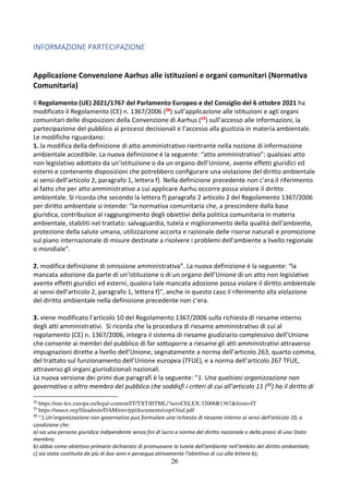 26
INFORMAZIONE PARTECIPAZIONE
Applicazione Convenzione Aarhus alle istituzioni e organi comunitari (Normativa
Comunitaria)
Il Regolamento (UE) 2021/1767 del Parlamento Europeo e del Consiglio del 6 ottobre 2021 ha
modificato il Regolamento (CE) n. 1367/2006 (28) sull’applicazione alle istituzioni e agli organi
comunitari delle disposizioni della Convenzione di Aarhus (29) sull’accesso alle informazioni, la
partecipazione del pubblico ai processi decisionali e l’accesso alla giustizia in materia ambientale.
Le modifiche riguardano:
1. la modifica della definizione di atto amministrativo rientrante nella nozione di informazione
ambientale accedibile. La nuova definizione è la seguente: “atto amministrativo”: qualsiasi atto
non legislativo adottato da un’istituzione o da un organo dell’Unione, avente effetti giuridici ed
esterni e contenente disposizioni che potrebbero configurare una violazione del diritto ambientale
ai sensi dell’articolo 2, paragrafo 1, lettera f). Nella definizione precedente non c’era il riferimento
al fatto che per atto amministrativo a cui applicare Aarhu occorre possa violare il diritto
ambientale. Si ricorda che secondo la lettera f) paragrafo 2 articolo 2 del Regolamento 1367/2006
per diritto ambientale si intende: “la normativa comunitaria che, a prescindere dalla base
giuridica, contribuisce al raggiungimento degli obiettivi della politica comunitaria in materia
ambientale, stabiliti nel trattato: salvaguardia, tutela e miglioramento della qualità dell'ambiente,
protezione della salute umana, utilizzazione accorta e razionale delle risorse naturali e promozione
sul piano internazionale di misure destinate a risolvere i problemi dell'ambiente a livello regionale
o mondiale”.
2. modifica definizione di omissione amministrativa”. La nuova definizione è la seguente: “la
mancata adozione da parte di un’istituzione o di un organo dell’Unione di un atto non legislativo
avente effetti giuridici ed esterni, qualora tale mancata adozione possa violare il diritto ambientale
ai sensi dell’articolo 2, paragrafo 1, lettera f)”, anche in questo caso il riferimento alla violazione
del diritto ambientale nella definizione precedente non c’era.
3. viene modificato l’articolo 10 del Regolamento 1367/2006 sulla richiesta di riesame interno
degli atti amministrativi. Si ricorda che la procedura di riesame amministrativo di cui al
regolamento (CE) n. 1367/2006, integra il sistema di riesame giudiziario complessivo dell’Unione
che consente ai membri del pubblico di far sottoporre a riesame gli atti amministrativi attraverso
impugnazioni dirette a livello dell’Unione, segnatamente a norma dell’articolo 263, quarto comma,
del trattato sul funzionamento dell’Unione europea (TFUE), e a norma dell’articolo 267 TFUE,
attraverso gli organi giurisdizionali nazionali.
La nuova versione dei primi due paragrafi è la seguente: “1. Una qualsiasi organizzazione non
governativa o altro membro del pubblico che soddisfi i criteri di cui all’articolo 11 (30) ha il diritto di
28
https://eur-lex.europa.eu/legal-content/IT/TXT/HTML/?uri=CELEX:32006R1367&from=IT
29
https://unece.org/fileadmin/DAM/env/pp/documents/cep43ital.pdf
30
“1.Un'organizzazione non governativa può formulare una richiesta di riesame interno ai sensi dell'articolo 10, a
condizione che:
a) sia una persona giuridica indipendente senza fini di lucro a norma del diritto nazionale o della prassi di uno Stato
membro;
b) abbia come obiettivo primario dichiarato di promuovere la tutela dell'ambiente nell'ambito del diritto ambientale;
c) sia stata costituita da più di due anni e persegua attivamente l'obiettivo di cui alla lettera b);
 