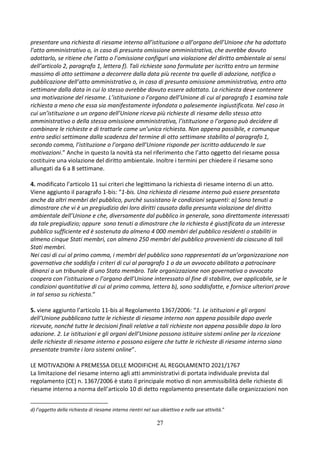 27
presentare una richiesta di riesame interno all’istituzione o all’organo dell’Unione che ha adottato
l’atto amministrativo o, in caso di presunta omissione amministrativa, che avrebbe dovuto
adottarlo, se ritiene che l’atto o l’omissione configuri una violazione del diritto ambientale ai sensi
dell’articolo 2, paragrafo 1, lettera f). Tali richieste sono formulate per iscritto entro un termine
massimo di otto settimane a decorrere dalla data più recente tra quelle di adozione, notifica o
pubblicazione dell’atto amministrativo o, in caso di presunta omissione amministrativa, entro otto
settimane dalla data in cui lo stesso avrebbe dovuto essere adottato. La richiesta deve contenere
una motivazione del riesame. L’istituzione o l’organo dell’Unione di cui al paragrafo 1 esamina tale
richiesta a meno che essa sia manifestamente infondata o palesemente ingiustificata. Nel caso in
cui un’istituzione o un organo dell’Unione riceva più richieste di riesame dello stesso atto
amministrativo o della stessa omissione amministrativa, l’istituzione o l’organo può decidere di
combinare le richieste e di trattarle come un’unica richiesta. Non appena possibile, e comunque
entro sedici settimane dalla scadenza del termine di otto settimane stabilito al paragrafo 1,
secondo comma, l’istituzione o l’organo dell’Unione risponde per iscritto adducendo le sue
motivazioni.” Anche in questo la novità sta nel riferimento che l’atto oggetto del riesame possa
costituire una violazione del diritto ambientale. Inoltre i termini per chiedere il riesame sono
allungati da 6 a 8 settimane.
4. modificato l’articolo 11 sui criteri che legittimano la richiesta di riesame interno di un atto.
Viene aggiunto il paragrafo 1-bis: “1-bis. Una richiesta di riesame interno può essere presentata
anche da altri membri del pubblico, purché sussistano le condizioni seguenti: a) Sono tenuti a
dimostrare che vi è un pregiudizio dei loro diritti causato dalla presunta violazione del diritto
ambientale dell’Unione e che, diversamente dal pubblico in generale, sono direttamente interessati
da tale pregiudizio; oppure sono tenuti a dimostrare che la richiesta è giustificata da un interesse
pubblico sufficiente ed è sostenuta da almeno 4 000 membri del pubblico residenti o stabiliti in
almeno cinque Stati membri, con almeno 250 membri del pubblico provenienti da ciascuno di tali
Stati membri.
Nei casi di cui al primo comma, i membri del pubblico sono rappresentati da un’organizzazione non
governativa che soddisfa i criteri di cui al paragrafo 1 o da un avvocato abilitato a patrocinare
dinanzi a un tribunale di uno Stato membro. Tale organizzazione non governativa o avvocato
coopera con l’istituzione o l’organo dell’Unione interessato al fine di stabilire, ove applicabile, se le
condizioni quantitative di cui al primo comma, lettera b), sono soddisfatte, e fornisce ulteriori prove
in tal senso su richiesta.”
5. viene aggiunto l’articolo 11-bis al Regolamento 1367/2006: “1. Le istituzioni e gli organi
dell’Unione pubblicano tutte le richieste di riesame interno non appena possibile dopo averle
ricevute, nonché tutte le decisioni finali relative a tali richieste non appena possibile dopo la loro
adozione. 2. Le istituzioni e gli organi dell’Unione possono istituire sistemi online per la ricezione
delle richieste di riesame interno e possono esigere che tutte le richieste di riesame interno siano
presentate tramite i loro sistemi online”.
LE MOTIVAZIONI A PREMESSA DELLE MODIFICHE AL REGOLAMENTO 2021/1767
La limitazione del riesame interno agli atti amministrativi di portata individuale prevista dal
regolamento (CE) n. 1367/2006 è stato il principale motivo di non ammissibilità delle richieste di
riesame interno a norma dell’articolo 10 di detto regolamento presentate dalle organizzazioni non
d) l’oggetto della richiesta di riesame interno rientri nel suo obiettivo e nelle sue attività.”
 