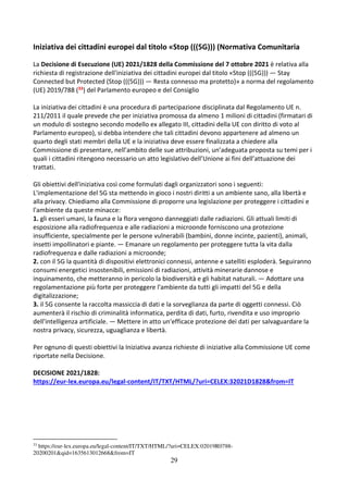 29
Iniziativa dei cittadini europei dal titolo «Stop (((5G))) (Normativa Comunitaria
La Decisione di Esecuzione (UE) 2021/1828 della Commissione del 7 ottobre 2021 è relativa alla
richiesta di registrazione dell'iniziativa dei cittadini europei dal titolo «Stop (((5G))) — Stay
Connected but Protected (Stop (((5G))) — Resta connesso ma protetto)» a norma del regolamento
(UE) 2019/788 (33) del Parlamento europeo e del Consiglio
La iniziativa dei cittadini è una procedura di partecipazione disciplinata dal Regolamento UE n.
211/2011 il quale prevede che per iniziativa promossa da almeno 1 milioni di cittadini (firmatari di
un modulo di sostegno secondo modello ex allegato III, cittadini della UE con diritto di voto al
Parlamento europeo), si debba intendere che tali cittadini devono appartenere ad almeno un
quarto degli stati membri della UE e la iniziativa deve essere finalizzata a chiedere alla
Commissione di presentare, nell’ambito delle sue attribuzioni, un’adeguata proposta su temi per i
quali i cittadini ritengono necessario un atto legislativo dell’Unione ai fini dell’attuazione dei
trattati.
Gli obiettivi dell'iniziativa così come formulati dagli organizzatori sono i seguenti:
L'implementazione del 5G sta mettendo in gioco i nostri diritti a un ambiente sano, alla libertà e
alla privacy. Chiediamo alla Commissione di proporre una legislazione per proteggere i cittadini e
l'ambiente da queste minacce:
1. gli esseri umani, la fauna e la flora vengono danneggiati dalle radiazioni. Gli attuali limiti di
esposizione alla radiofrequenza e alle radiazioni a microonde forniscono una protezione
insufficiente, specialmente per le persone vulnerabili (bambini, donne incinte, pazienti), animali,
insetti impollinatori e piante. — Emanare un regolamento per proteggere tutta la vita dalla
radiofrequenza e dalle radiazioni a microonde;
2. con il 5G la quantità di dispositivi elettronici connessi, antenne e satelliti esploderà. Seguiranno
consumi energetici insostenibili, emissioni di radiazioni, attività minerarie dannose e
inquinamento, che metteranno in pericolo la biodiversità e gli habitat naturali. — Adottare una
regolamentazione più forte per proteggere l'ambiente da tutti gli impatti del 5G e della
digitalizzazione;
3. il 5G consente la raccolta massiccia di dati e la sorveglianza da parte di oggetti connessi. Ciò
aumenterà il rischio di criminalità informatica, perdita di dati, furto, rivendita e uso improprio
dell'intelligenza artificiale. — Mettere in atto un'efficace protezione dei dati per salvaguardare la
nostra privacy, sicurezza, uguaglianza e libertà.
Per ognuno di questi obiettivi la Iniziativa avanza richieste di iniziative alla Commissione UE come
riportate nella Decisione.
DECISIONE 2021/1828:
https://eur-lex.europa.eu/legal-content/IT/TXT/HTML/?uri=CELEX:32021D1828&from=IT
33
https://eur-lex.europa.eu/legal-content/IT/TXT/HTML/?uri=CELEX:02019R0788-
20200201&qid=1635613012668&from=IT
 