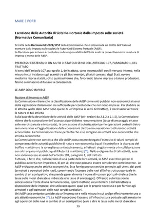 30
MARE E PORTI
Esenzione delle Autorità di Sistema Portuale dalla imposta sulle società
(Normativa Comunitaria)
Si tratta della Decisione UE 2021/1757 della Commissione che è intervenuta sul diritto dell’Italia ad
esentare dalla imposta sulle società le Autorità di Sistema Portuale (AdSP).
La Decisione per arrivare a concludere sulle responsabilità dell’Italia analizza preventivamente la natura di
impresa o meno delle AdSP.
PREMESSA: ESISTENZA DI UN AIUTO DI STATO AI SENSI DELL'ARTICOLO 107, PARAGRAFO 1, DEL
TRATTATO
Ai sensi dell'articolo 107, paragrafo 1, del trattato, sono incompatibili con il mercato interno, nella
misura in cui incidano sugli scambi tra gli Stati membri, gli aiuti concessi dagli Stati, ovvero
mediante risorse statali, sotto qualsiasi forma che, favorendo talune imprese o talune produzioni,
falsino o minaccino di falsare la concorrenza.
LE AdSP SONO IMPRESE
Nozione di impresa e AdSP
La Commissione ritiene che la classificazione delle AdSP come enti pubblici non economici ai sensi
della legislazione italiana non sia sufficiente per concludere che non sono imprese. Per stabilire se
le attività svolte dalle AdSP sono quelle di un'impresa ai sensi del trattato, è necessario verificare
la natura di tali attività
Sulla base della descrizione delle attività delle AdSP (cfr. sezioni da 2.1.2 a 2.1.5), la Commissione
ritiene che la concessione dell'accesso ai porti dietro remunerazione (tasse di ancoraggio e tasse
sulle merci sbarcate e imbarcate), la concessione di autorizzazioni per le operazioni portuali dietro
remunerazione e l'aggiudicazione delle concessioni dietro remunerazione costituiscono attività
economiche. La Commissione ritiene pertanto che esse svolgano sia attività non economiche che
attività economiche
La Commissione non contesta che alle AdSP possa essere delegato l'esercizio di taluni compiti di
competenza delle autorità pubbliche di natura non economica (quali il controllo e la sicurezza del
traffico marittimo o la sorveglianza antinquinamento, effettuati singolarmente o in collaborazione
con altri organismi pubblici quali l'Autorità marittima) (48). Nello svolgimento di tali attività, esse
non sono imprese ai sensi dell'articolo 107, paragrafo 1, del trattato
Tuttavia, il fatto che, nell'esercizio di una parte delle loro attività, le AdSP esercitino poteri di
pubblica autorità non impedisce, di per sé, che esse possano essere considerate come imprese. Le
AdSP svolgono anche attività economiche. Esse forniscono un servizio generale agli utenti dei porti
(armatori e operatori delle navi), consentendo l'accesso delle navi all'infrastruttura portuale in
cambio di un corrispettivo che prende generalmente il nome di «canoni portuali» (vale a dire le
tasse sulle merci sbarcate e imbarcate e le tasse di ancoraggio). Offrendo autorizzazioni e
concessioni a fronte di una remunerazione, i porti mettono alcuni terreni o infrastrutture a
disposizione delle imprese, che utilizzano questi spazi per le proprie necessità o per fornire agli
armatori e agli operatori delle navi servizi particolari.
Un'AdSP sarà pertanto considerata un'impresa se e nella misura in cui svolge effettivamente una o
più attività economiche (54). Le AdSP concedono l'accesso all'infrastruttura portuale agli armatori e
agli operatori delle navi in cambio di un corrispettivo (vale a dire le tasse sulle merci sbarcate e
 
