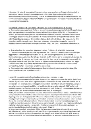 31
imbarcate e le tasse di ancoraggio). Esse concedono autorizzazioni per le operazioni portuali a
pagamento (canoni di autorizzazione) e danno in locazione il demanio pubblico dietro
remunerazione (canoni di concessione). Queste attività sono considerate attività economiche. La
Commissione conclude pertanto che le AdSP si configurano come imprese in relazione alle attività
economiche che svolgono.
L'assenza di uno scopo di lucro non è sufficiente per escludere la qualifica di impresa:
La Commissione osserva che né l'Italia né le parti interessate sostengono che le tariffe applicate da
AdSP siano puramente simboliche o non correlate al costo dei servizi forniti. La Commissione
osserva inoltre che i canoni portuali (ossia le tasse sulle merci sbarcate e imbarcate e le tasse di
ancoraggio) e i canoni di autorizzazione e di concessione sono le principali fonti di entrata delle
AdSP. Secondo una relazione del ministero italiano delle Infrastrutture e dei trasporti, nel 2017 i
canoni portuali (tasse sulle merci sbarcate e imbarcate e tasse di ancoraggio) e i canoni di
concessione hanno rappresentato rispettivamente il 53,2 % e il 27,1 % delle entrate delle AdSP.
La determinazione dei canoni per legge non esclude l'esistenza di un'attività economica
La Commissione ritiene pertanto che argomentare che i canoni di concessione sono stabiliti per
legge non sia sufficiente per concludere che le AdSP non svolgono attività economiche. La
Commissione osserva inoltre che la legge fissa solo tariffe minime per le concessioni, lasciando alle
AdSP un margine di manovra per incidere sui canoni in linea con le loro strategie commerciali. In
ogni caso, anche se fosse vero che i canoni di concessione sono interamente stabiliti per legge,
sarebbe irrilevante, in quanto le AdSP mettono a disposizione infrastrutture o terreni dietro
corrispettivo, il che è considerata un'attività economica.
La Commissione conclude che l'assegnazione di concessioni dietro remunerazione dovrebbe
essere qualificata come attività economica.
I canoni di concessione sono fissati su base economica e non solo ex lege
La Commissione osserva che la fissazione dei canoni per legge non esclude che questi siano fissati
almeno in parte sulla base di una logica economica. Nel caso in esame, prima che i canoni per le
concessioni e le autorizzazioni per le operazioni portuali siano fissati a livello nazionale, vengono
consultati numerosi soggetti pubblici e privati (autorità nazionali e regionali, AdSP e altri enti
pubblici, imprese che forniscono servizi e operazioni portuali, sindacati). Lo stesso vale per i canoni
portuali (tasse per le merci imbarcate e sbarcate e tasse di ancoraggio).
Inoltre, nel caso delle concessioni, solo una parte del canone (canone minimo) è fissata a livello nazionale, e
corrisponde alla componente fissa del canone di concessione. La componente variabile consente alle AdSP
di perseguire le loro strategie aziendali in funzione delle specifiche circostanze di mercato. La componente
fissa è generalmente proporzionale alla superficie delle zone interessate dalla concessione e tiene conto di
diversi altri parametri (ubicazione e livello delle infrastrutture delle zone interessate). La componente
variabile comprende meccanismi di incentivazione economica volti a conseguire una maggiore produttività,
migliori prestazioni energetiche e ambientali e il miglioramento dei livelli dei servizi, in particolare per
quanto riguarda il trasporto e l'integrazione intermodale dei porti.
La Commissione conclude pertanto che il fatto che la componente variabile dei canoni di concessione
potrebbe ridurre il gettito complessivo dei canoni di concessione quando i concessionari raggiungono gli
obiettivi economici del contratto di concessione non sia sufficiente per escludere che le AdSP svolgono
attività economiche. La Commissione ritiene inoltre che il fatto che le entrate provenienti dai canoni di
 
