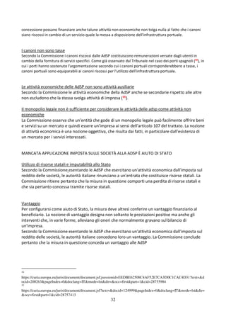 32
concessione possano finanziare anche talune attività non economiche non tolga nulla al fatto che i canoni
siano riscossi in cambio di un servizio quale la messa a disposizione dell'infrastruttura portuale.
I canoni non sono tasse
Secondo la Commissione i canoni riscossi dalle AdSP costituiscono remunerazioni versate dagli utenti in
cambio della fornitura di servizi specifici. Come già osservato dal Tribunale nel caso dei porti spagnoli (34
), in
cui i porti hanno sostenuto l'argomentazione secondo cui i canoni portuali corrisponderebbero a tasse, i
canoni portuali sono equiparabili ai canoni riscossi per l'utilizzo dell'infrastruttura portuale.
Le attività economiche delle AdSP non sono attività ausiliarie
Secondo la Commissione le attività economiche della AdSP anche se secondarie rispetto alle altre
non escludono che la stessa svolga attività di impresa (35).
Il monopolio legale non è sufficiente per considerare le attività delle adsp come attività non
economiche
La Commissione osserva che un'entità che gode di un monopolio legale può facilmente offrire beni
e servizi su un mercato e quindi essere un'impresa ai sensi dell'articolo 107 del trattato. La nozione
di attività economica è una nozione oggettiva, che risulta dai fatti, in particolare dall'esistenza di
un mercato per i servizi interessati.
MANCATA APPLICAZIONE IMPOSTA SULLE SOCIETÀ ALLA ADSP È AIUTO DI STATO
Utilizzo di risorse statali e imputabilità allo Stato
Secondo la Commissione esentando le AdSP che esercitano un'attività economica dall'imposta sul
reddito delle società, le autorità italiane rinunciano a un'entrata che costituisce risorse statali. La
Commissione ritiene pertanto che la misura in questione comporti una perdita di risorse statali e
che sia pertanto concessa tramite risorse statali.
Vantaggio
Per configurarsi come aiuto di Stato, la misura deve altresì conferire un vantaggio finanziario al
beneficiario. La nozione di vantaggio designa non soltanto le prestazioni positive ma anche gli
interventi che, in varie forme, alleviano gli oneri che normalmente gravano sul bilancio di
un'impresa.
Secondo la Commissione esentando le AdSP che esercitano un'attività economica dall'imposta sul
reddito delle società, le autorità italiane concedono loro un vantaggio. La Commissione conclude
pertanto che la misura in questione conceda un vantaggio alle AdSP
34
https://curia.europa.eu/juris/document/document.jsf;jsessionid=EEDBE62508C4AF52E7CA3D0C1CAC4D31?text=&d
ocid=200263&pageIndex=0&doclang=IT&mode=lst&dir=&occ=first&part=1&cid=28755984
35
https://curia.europa.eu/juris/document/document.jsf?text=&docid=124999&pageIndex=0&doclang=IT&mode=lst&dir=
&occ=first&part=1&cid=28757413
 
