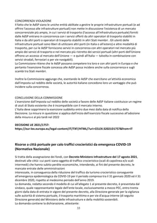 33
CONCORRENZA VIOLAZIONE
Il fatto che le AdSP siano le uniche entità abilitate a gestire le proprie infrastrutture portuali (e ad
offrire l'accesso alle infrastrutture portuali) non mette in discussione l'esistenza di un mercato
concorrenziale più ampio, in cui i servizi di trasporto (l'accesso all'infrastruttura portuale) forniti
dalle AdSP entrano in concorrenza con i servizi offerti da altri operatori di trasporto stabiliti in
Italia e da altri porti o operatori di trasporto stabiliti in altri Stati membri . Gli utenti delle
infrastrutture portuali sono liberi di utilizzare altri porti (in Italia o all'estero) e altre modalità di
trasporto, per cui le AdSP forniscono servizi in concorrenza con altri operatori nel mercato più
ampio dei servizi di trasporto e nel mercato più ristretto dei servizi portuali (altri porti dell'Unione
offrono un accesso al mercato dell'Unione — e quindi all'Italia — talvolta in combinazione con
servizi stradali, ferroviari o per vie navigabili).
La Commissione ritiene che le AdSP possano competere tra loro e con altri porti in Europa e che
pertanto l'esenzione fiscale concessa alle AdSP possa incidere anche sulla concorrenza e sugli
scambi tra Stati membri.
Inoltre la Commissione aggiunge che, esentando le AdSP che esercitano un'attività economica
dall'imposta sul reddito delle società, le autorità italiane concedono loro un vantaggio che può
incidere sulla concorrenza.
CONCLUSIONE DELLA COMMISSIONE
L'esenzione dall'imposta sul reddito delle società a favore delle AdSP italiane costituisce un regime
di aiuti di Stato esistente che è incompatibile con il mercato interno.
L’Italia deve sopprimere la esenzione suddetta entro due mesi dalla data di notifica della
Decisione. La misura in questione si applica dall'inizio dell'esercizio fiscale successivo all'adozione
della misura e al più tardi nel 2022
DECISIONE UE 2021/1757:
https://eur-lex.europa.eu/legal-content/IT/TXT/HTML/?uri=CELEX:32021D1757&from=IT
Risorse a città portuale per calo traffici crocieristici da emergenza COVID-19
(Normativa Nazionale)
Si tratta della assegnazione dei fondi, con Decreto Ministero Infrastrutture del 17 agosto 2021,
destinati alle città i cui porti siano oggetto di traffico crocieristico (scali di capolinea e/o scali
intermedi) che hanno subito perdite economiche, intendendo, ai fini del presente decreto, le
mancate entrate delle amministrazioni
interessate, in conseguenza della riduzione del traffico da turismo crocieristico conseguente
all'emergenza epidemiologica da COVID-19 per il periodo compreso tra il 31 gennaio 2020 ed il 31
dicembre 2020, rispetto al medesimo periodo dell'anno 2019.
La domanda, redatta secondo il modello di cui all'allegato 1 al presente decreto, è presentata dal
sindaco, quale rappresentante legale dell'ente locale, esclusivamente a mezzo PEC, entro trenta
giorni dalla data di entrata in vigore del presente decreto, alla Direzione generale per la vigilanza
sulle autorità di sistema portuale, il trasporto marittimo e per vie d'acqua interne (di seguito
Direzione generale) del Ministero delle infrastrutture e della mobilità sostenibili.
La domanda contiene la dichiarazione, attestante:
 