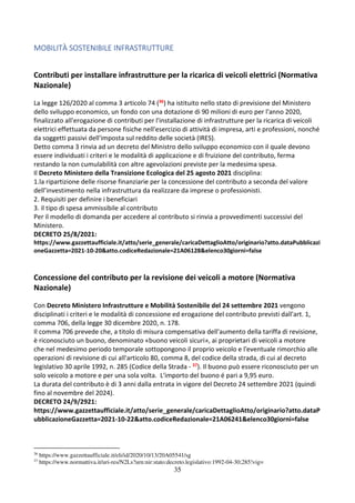 35
MOBILITÀ SOSTENIBILE INFRASTRUTTURE
Contributi per installare infrastrutture per la ricarica di veicoli elettrici (Normativa
Nazionale)
La legge 126/2020 al comma 3 articolo 74 (36) ha istituito nello stato di previsione del Ministero
dello sviluppo economico, un fondo con una dotazione di 90 milioni di euro per l'anno 2020,
finalizzato all'erogazione di contributi per l'installazione di infrastrutture per la ricarica di veicoli
elettrici effettuata da persone fisiche nell'esercizio di attività di impresa, arti e professioni, nonché
da soggetti passivi dell'imposta sul reddito delle società (IRES).
Detto comma 3 rinvia ad un decreto del Ministro dello sviluppo economico con il quale devono
essere individuati i criteri e le modalità di applicazione e di fruizione del contributo, ferma
restando la non cumulabilità con altre agevolazioni previste per la medesima spesa.
Il Decreto Ministero della Transizione Ecologica del 25 agosto 2021 disciplina:
1.la ripartizione delle risorse finanziarie per la concessione del contributo a seconda del valore
dell’investimento nella infrastruttura da realizzare da imprese o professionisti.
2. Requisiti per definire i beneficiari
3. il tipo di spesa ammissibile al contributo
Per il modello di domanda per accedere al contributo si rinvia a provvedimenti successivi del
Ministero.
DECRETO 25/8/2021:
https://www.gazzettaufficiale.it/atto/serie_generale/caricaDettaglioAtto/originario?atto.dataPubblicazi
oneGazzetta=2021-10-20&atto.codiceRedazionale=21A06128&elenco30giorni=false
Concessione del contributo per la revisione dei veicoli a motore (Normativa
Nazionale)
Con Decreto Ministero Infrastrutture e Mobilità Sostenibile del 24 settembre 2021 vengono
disciplinati i criteri e le modalità di concessione ed erogazione del contributo previsti dall'art. 1,
comma 706, della legge 30 dicembre 2020, n. 178.
Il comma 706 prevede che, a titolo di misura compensativa dell'aumento della tariffa di revisione,
è riconosciuto un buono, denominato «buono veicoli sicuri», ai proprietari di veicoli a motore
che nel medesimo periodo temporale sottopongono il proprio veicolo e l'eventuale rimorchio alle
operazioni di revisione di cui all'articolo 80, comma 8, del codice della strada, di cui al decreto
legislativo 30 aprile 1992, n. 285 (Codice della Strada - 37). Il buono può essere riconosciuto per un
solo veicolo a motore e per una sola volta. L'importo del buono é pari a 9,95 euro.
La durata del contributo è di 3 anni dalla entrata in vigore del Decreto 24 settembre 2021 (quindi
fino al novembre del 2024).
DECRETO 24/9/2921:
https://www.gazzettaufficiale.it/atto/serie_generale/caricaDettaglioAtto/originario?atto.dataP
ubblicazioneGazzetta=2021-10-22&atto.codiceRedazionale=21A06241&elenco30giorni=false
36
https://www.gazzettaufficiale.it/eli/id/2020/10/13/20A05541/sg
37
https://www.normattiva.it/uri-res/N2Ls?urn:nir:stato:decreto.legislativo:1992-04-30;285!vig=
 