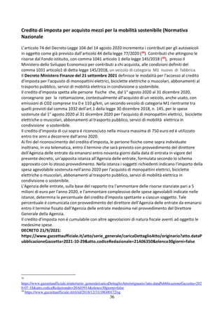 36
Credito di imposta per acquisto mezzi per la mobilità sostenibile (Normativa
Nazionale
L’articolo 74 del Decreto Legge 104 del 14 agosto 2020 incrementa i contributi per gli autoveicoli
in oggetto come già previsto dall’articolo 44 della legge 77/2020 (38). Contributi che attingono le
risorse dal Fondo istituito, con comma 1041 articolo 1 della legge 145/2018 (39), presso il
Ministero dello Sviluppo Economico per contributi a chi acquista, alle condizioni definiti del
comma 1031 articolo1 di detta legge 145/2018, un veicolo di categoria M1 nuovo di fabbrica.
Il Decreto Ministero Finanze del 21 settembre 2021 definisce le modalità per l'accesso al credito
d'imposta per l'acquisto di monopattini elettrici, biciclette elettriche o muscolari, abbonamenti al
trasporto pubblico, servizi di mobilità elettrica in condivisione o sostenibile.
Il credito d'imposta spetta alle persone fisiche che, dal 1° agosto 2020 al 31 dicembre 2020,
consegnano per la rottamazione, contestualmente all'acquisto di un veicolo, anche usato, con
emissioni di CO2 comprese tra 0 e 110 g/km, un secondo veicolo di categoria M1 rientrante tra
quelli previsti dal comma 1032 dell'art.1 della legge 30 dicembre 2018, n. 145, per le spese
sostenute dal 1° agosto 2020 al 31 dicembre 2020 per l'acquisto di monopattini elettrici, biciclette
elettriche o muscolari, abbonamenti al trasporto pubblico, servizi di mobilità elettrica in
condivisione o sostenibile.
Il credito d'imposta di cui sopra é riconosciuto nella misura massima di 750 euro ed è utilizzato
entro tre anni a decorrere dall'anno 2020.
Ai fini del riconoscimento del credito d'imposta, le persone fisiche come sopra individuate
inoltrano, in via telematica, entro il termine che sarà previsto con provvedimento del direttore
dell'Agenzia delle entrate da emanarsi entro novanta giorni dalla data di entrata in vigore del
presente decreto, un'apposita istanza all'Agenzia delle entrate, formulata secondo lo schema
approvato con lo stesso provvedimento. Nella istanza i soggetti richiedenti indicano l'importo della
spesa agevolabile sostenuta nell'anno 2020 per l'acquisto di monopattini elettrici, biciclette
elettriche o muscolari, abbonamenti al trasporto pubblico, servizi di mobilità elettrica in
condivisione o sostenibile.
L'Agenzia delle entrate, sulla base del rapporto tra l'ammontare delle risorse stanziate pari a 5
milioni di euro per l'anno 2020, e l'ammontare complessivo delle spese agevolabili indicate nelle
istanze, determina la percentuale del credito d'imposta spettante a ciascun soggetto. Tale
percentuale é comunicata con provvedimento del direttore dell'Agenzia delle entrate da emanarsi
entro il termine fissato dall'Agenzia delle entrate medesima nel provvedimento del Direttore
Generale della Agenzia.
Il credito d'imposta non é cumulabile con altre agevolazioni di natura fiscale aventi ad oggetto le
medesime spese.
DECRETO 21/9/2021:
https://www.gazzettaufficiale.it/atto/serie_generale/caricaDettaglioAtto/originario?atto.dataP
ubblicazioneGazzetta=2021-10-29&atto.codiceRedazionale=21A06350&elenco30giorni=false
38
https://www.gazzettaufficiale.it/atto/serie_generale/caricaDettaglioAtto/originario?atto.dataPubblicazioneGazzetta=202
0-07-18&atto.codiceRedazionale=20A03914&elenco30giorni=false
39
https://www.gazzettaufficiale.it/eli/id/2018/12/31/18G00172/sg
 
