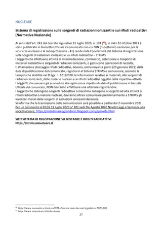 37
NUCLEARE
Sistema di registrazione sulle sorgenti di radiazioni ionizzanti e sui rifiuti radioattivi
(Normativa Nazionale)
Ai sensi dell'art. 241 del decreto legislativo 31 luglio 2020, n. 101 (40), in data 22 ottobre 2021 è
stato pubblicato in Gazzetta Ufficiale il comunicato con cui ISIN (’Ispettorato nazionale per la
sicurezza nucleare e la radioprotezione - 41) rende nota l’operatività del Sistema di registrazione
sulle sorgenti di radiazioni ionizzanti e sui rifiuti radioattivi – STRIMS
I soggetti che effettuano attività di intermediazione, commercio, detenzione e trasporto di
materiali radioattivi e sorgenti di radiazioni ionizzanti, o gestiscono operazioni di raccolta,
trattamento e stoccaggio rifiuti radioattivi, devono, entro novanta giorni (20 gennaio 2022) dalla
data di pubblicazione del comunicato, registrarsi al Sistema STRIMS e comunicare, secondo le
tempistiche stabilite nel D.Lgs. n. 101/2020, le informazioni relative ai materiali, alle sorgenti di
radiazioni ionizzanti, delle materie nucleari e ai rifiuti radioattivi oggetto della rispettiva attività.
I soggetti, che avessero già provveduto alla registrazione rispetto alla data di pubblicazione in Gazzetta
Ufficiale del comunicato, NON dovranno effettuare una ulteriore registrazione.
I soggetti che detengono sorgenti radioattive o macchine radiogene o sorgenti ad alta attività o
rifiuti radioattivi o materie nucleari, dovranno altresì comunicare preliminarmente a STRIMS gli
inventari iniziali delle sorgenti di radiazioni ionizzanti detenute.
Si informa che la trasmissione delle comunicazioni sarà possibile a partire dal 2 novembre 2021.
Per un commento al DLGS 31 luglio 2020 n° 101 vedi file Agosto 2020 Novità Leggi e Sentenza alla
voce Nucleare: https://notedimarcogrondacci.blogspot.com/p/novita.html
SITO SISTEMA DI REGISTRAZIONE SU SOSTANZE E RIFIUTI RADIOATTIVI
https://strims.isinucleare.it
40
https://www.normattiva.it/uri-res/N2Ls?urn:nir:stato:decreto.legislativo:2020;101
41
https://www.isinucleare.it/it/chi-siamo
 