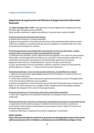 38
PUBBLICA AMMINISTRAZIONE
Regolamento di organizzazione del Ministero Sviluppo Economico (Normativa
Nazionale)
Con Dpcm 29 luglio 2021 n°149 è stato approvato il nuovo regolamento di organizzazione del
Ministero dello Sviluppo Economico (MISE).
Sotto il profilo ambientale il regolamento definisce il ruolo dei diversi settori del MISE:
Direzione generale per gli incentivi alle imprese:
1. gestione del Fondo per la crescita sostenibile;
2. gestione di programmi e interventi volti alla crescita della produttività delle imprese tramite
l'efficienza energetica e al contenimento dei consumi energetici in coordinamento con le altre
Amministrazioni competenti in materia;
Direzione generale per le tecnologie delle comunicazioni e la sicurezza informatica - Istituto
superiore delle comunicazioni e delle tecnologie dell'informazione:
1. elaborazione di specifiche, norme, regole tecniche per apparati, reti e sistemi di comunicazioni
elettroniche e di tecnologie dell'informazione, per la qualità e l'interconnessione delle reti e la
tutela delle comunicazioni; partecipazione alle attività degli organismi di normazione,
regolamentazione tecnica e standardizzazione nazionali, europei e internazionali;
2. studi, sperimentazioni tecnico-scientifiche, verifiche e controlli in materia di inquinamento
elettromagnetico e impatto sui sistemi di comunicazione elettronica;
Direzione generale per i servizi di comunicazione elettronica, di radiodiffusione e postali
1. vigilanza sull'assolvimento degli obblighi derivanti dai titoli abilitativi in materia di servizi di
comunicazione elettronica;
2. verifica delle condizioni delle autorizzazioni generali inerenti alla sicurezza e all'integrità delle
reti di comunicazione elettronica ad uso pubblico;
3. gestione di programmi e risorse finanziarie per gli interventi infrastrutturali per la banda ultra
larga e le sue forme evolutive e per i progetti relativi all'applicazione di tecnologie emergenti
collegate allo sviluppo di reti e servizi di nuova generazione;
Direzione generale per la riconversione industriale e grandi filiere produttive
1. azioni per l'integrazione con le politiche ambientali e lo sviluppo di sistemi di certificazione
ambientale.
Direzione generale per il mercato, la concorrenza, la tutela del consumatore e la normativa tecnica
1.cooperazione amministrativa europea in materia di tutela dei consumatori, assistenza al
consumatore transfrontaliero e informazione al consumatore anche in materia di consumi ed
emissioni degli autoveicoli;
2. politiche, definizione e proposte di normativa e progetti per i consumatori.
DPCM 149/2021:
https://www.gazzettaufficiale.it/atto/serie_generale/caricaDettaglioAtto/originario?atto.dataP
ubblicazioneGazzetta=2021-10-30&atto.codiceRedazionale=21G00160&elenco30giorni=false
 