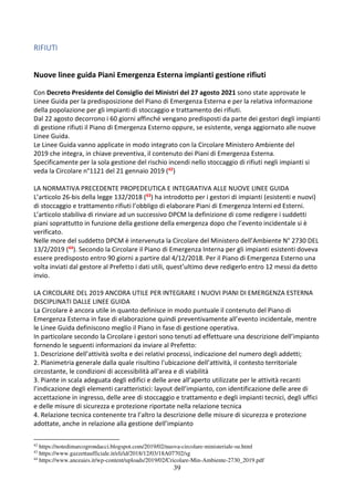 39
RIFIUTI
Nuove linee guida Piani Emergenza Esterna impianti gestione rifiuti
Con Decreto Presidente del Consiglio dei Ministri del 27 agosto 2021 sono state approvate le
Linee Guida per la predisposizione del Piano di Emergenza Esterna e per la relativa informazione
della popolazione per gli impianti di stoccaggio e trattamento dei rifiuti.
Dal 22 agosto decorrono i 60 giorni affinché vengano predisposti da parte dei gestori degli impianti
di gestione rifiuti il Piano di Emergenza Esterno oppure, se esistente, venga aggiornato alle nuove
Linee Guida.
Le Linee Guida vanno applicate in modo integrato con la Circolare Ministero Ambiente del
2019 che integra, in chiave preventiva, il contenuto dei Piani di Emergenza Esterna.
Specificamente per la sola gestione del rischio incendi nello stoccaggio di rifiuti negli impianti si
veda la Circolare n°1121 del 21 gennaio 2019 (42)
LA NORMATIVA PRECEDENTE PROPEDEUTICA E INTEGRATIVA ALLE NUOVE LINEE GUIDA
L’articolo 26-bis della legge 132/2018 (43) ha introdotto per i gestori di impianti (esistenti e nuovi)
di stoccaggio e trattamento rifiuti l’obbligo di elaborare Piani di Emergenza Interni ed Esterni.
L’articolo stabiliva di rinviare ad un successivo DPCM la definizione di come redigere i suddetti
piani soprattutto in funzione della gestione della emergenza dopo che l’evento incidentale si è
verificato.
Nelle more del suddetto DPCM è intervenuta la Circolare del Ministero dell’Ambiente N° 2730 DEL
13/2/2019 (44). Secondo la Circolare il Piano di Emergenza Interna per gli impianti esistenti doveva
essere predisposto entro 90 giorni a partire dal 4/12/2018. Per il Piano di Emergenza Esterno una
volta inviati dal gestore al Prefetto i dati utili, quest’ultimo deve redigerlo entro 12 messi da detto
invio.
LA CIRCOLARE DEL 2019 ANCORA UTILE PER INTEGRARE I NUOVI PIANI DI EMERGENZA ESTERNA
DISCIPLINATI DALLE LINEE GUIDA
La Circolare è ancora utile in quanto definisce in modo puntuale il contenuto del Piano di
Emergenza Esterna in fase di elaborazione quindi preventivamente all’evento incidentale, mentre
le Linee Guida definiscono meglio il Piano in fase di gestione operativa.
In particolare secondo la Circolare i gestori sono tenuti ad effettuare una descrizione dell’impianto
fornendo le seguenti informazioni da inviare al Prefetto:
1. Descrizione dell’attività svolta e dei relativi processi, indicazione del numero degli addetti;
2. Planimetria generale dalla quale risultino l'ubicazione dell’attività, il contesto territoriale
circostante, le condizioni di accessibilità all'area e di viabilità
3. Piante in scala adeguata degli edifici e delle aree all’aperto utilizzate per le attività recanti
l’indicazione degli elementi caratteristici: layout dell’impianto, con identificazione delle aree di
accettazione in ingresso, delle aree di stoccaggio e trattamento e degli impianti tecnici, degli uffici
e delle misure di sicurezza e protezione riportate nella relazione tecnica
4. Relazione tecnica contenente tra l’altro la descrizione delle misure di sicurezza e protezione
adottate, anche in relazione alla gestione dell’impianto
42
https://notedimarcogrondacci.blogspot.com/2019/02/nuova-circolare-ministeriale-su.html
43
https://www.gazzettaufficiale.it/eli/id/2018/12/03/18A07702/sg
44
https://www.anceaies.it/wp-content/uploads/2019/02/Cricolare-Min-Ambiente-2730_2019.pdf
 