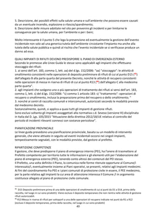 40
5. Descrizione, dei possibili effetti sulla salute umana e sull’ambiente che possono essere causati
da un eventuale incendio, esplosione o rilascio/spandimento;
6. Descrizione delle misure adottate nel sito per prevenire gli incidenti e per limitarne le
conseguenze per la salute umana, per l'ambiente e per i beni;
Molto interessante è il punto 5 che lega la prevenzione ed eventualmente la gestione dell’evento
incidentale non solo ad una generica tutela dell’ambiente circostante l’impianto ma anche alla
tutela della salute pubblica e quindi al rischio che l’evento incidentale se si verificasse produce un
danno ad essa.
QUALI IMPIANTI DI RIFIUTI DEVONO PREDISPORRE IL PIANO DI EMERGENZA ESTERNO
Secondo le premesse alle Linee Guida le stesse sono applicabili agli impianti che effettuano
stoccaggio dei rifiuti:
1. ai sensi dell’art. 183, comma 1, lett. aa) del d.lgs. 152/2006: “aa) "stoccaggio": le attività di
smaltimento consistenti nelle operazioni di deposito preliminare di rifiuti di cui al punto D15 (45)
dell'allegato B alla parte quarta del presente Decreto, nonché le attività di recupero consistenti
nelle operazioni di messa in riserva di rifiuti di cui al punto R13 (46) dell'allegato C alla medesima
parte quarta”.
2. agli impianti che svolgono uno o più operazioni di trattamento dei rifiuti ai sensi dell’art. 183,
comma 1, lett. s) del d.lgs. 152/2006: “s) comma 1 articolo 183: s) "trattamento": operazioni di
recupero o smaltimento, inclusa la preparazione prima del recupero o dello smaltimento; “
3. nonché ai centri di raccolta comunali e intercomunali, autorizzati secondo le modalità previste
dal medesimo decreto.
Sostanzialmente, quindi, si applica a quasi tutti gli impianti di gestione rifiuti.
Sono esclusi soltanto gli impianti assoggettati alla normativa c.d. Seveso (versione III) disciplinata
in Italia dal D. Lgs. 105/2015 “Attuazione della direttiva 2012/18/UE relativa al controllo del
pericolo di incidenti rilevanti connessi con sostanze pericolose”.
PIANIFICAZIONE PROVINCIALE
Le linee guida prevedono una pianificazione provinciale, basata su un modello di intervento
generale, che viene attivato in seguito ad eventi incidentali occorsi nei singoli impianti,
tempestivamente segnalati, con le modalità previste, dal gestore al prefetto.
RIPARTIZIONE COMPETENZE
Il gestore, che deve predisporre il piano di emergenza interno (PEI), ha l’onere di trasmettere al
Prefetto competente per territorio tutte le informazioni e gli elementi utili per l’elaborazione del
piano di emergenza esterno (PEE), tenendo conto altresì dei contenuti del PEI stesso.
Il Prefetto, una volta definito il Piano, lo comunica nelle forme ritenute opportune al Comune/i
interessato/i, eventualmente insieme ai Piani operativi, se presenti, relativi agli impianti medesimi.
Ai fini del coordinamento fra PEE e i piani comunali di protezione civile in essere, il PEE medesimo,
per la parte relativa agli impianti la cui area di attenzione interessa il Comune /i in argomento
costituisce allegato al piano di protezione civile comunale.
45
D15 Deposito preliminare prima di una delle operazioni di smaltimento di cui ai punti da D1 a D14, prima della
raccolta, nel luogo in cui sono prodotti). Viene escluso il deposito temporaneo che non rientra nelle attività di gestione
rifiuti autorizzabili.
46
R13 Messa in riserva di rifiuti per sottoporli a una delle operazioni di recupero indicate nei punti da R1 a R12
(escluso il deposito temporaneo, prima della raccolta, nel luogo in cui sono prodotti)
 
