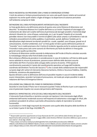 41
RISCHI INCIDENTALI DA PREVENIRE CON IL PIANO DI EMERGENZA ESTERNO
I rischi da valutare e limitare preventivamente non sono solo quelli classici relativi ad incendi ed
esplosioni ma anche quelli relativi a fughe di biogas e la dispersione di sostanze pericolose
nell’ambiente comprese le falde
DEFINIZIONE DELL’AREA POTENZIALMENTE INTERESSATA DALL’INCIDENTE
Le linee guida danno una definizione precisa di questa area come Distanza di Attenzione così
descritta: “la massima distanza tra il confine dell’area su cui insiste l’impianto di stoccaggio e/o
trattamento dei rifiuti ed il confine dell’area di pertinenza dei bersagli sensibili o l’estremità degli
elementi rilevante (es. corso d’acqua, autostrada, ecc.), per la quale l'impatto di un incendio
potrebbe ritenersi non trascurabile in termini di effetti sulla salute umana e sull'ambiente e tale da
richiedere provvedimenti di ordine pubblico; in particolare, quindi, definisce l’ambito per la
identificazione degli elementi territoriali sensibili (es. scuole, ospedali, corsi d’acqua, grandi vie di
comunicazione, recettori ambientali, ecc)” Le linee guida nel dare questa definizione parlano di
“incendio” ma in realtà precisano che il rischio di incidente riguarda anche le sostanze pericolose e
l’incendio è stato preso solo come scenario di riferimento più facile da definire in linea guida
generali come quelle qui descritte.
La Distanza di Attenzione cambia secondo la elaborazione dell’Incide di Rischio calcolato secondo
la metodologia indicata nella Parte B delle Linee Guida.
Ma la distanza effettiva da prendere in considerazione in caso di incidente e all’interno della quale
vanno adottate le misure di protezione, possono essere definite dalle decisioni assunte
nell’ambito del PCA in funzione dello sviluppo dello scenario di evento. Il PCA (posto di
coordinamento avanzato) è il posto del coordinamento operativo sul luogo dell’incidente,
coordinato dal Direttore Tecnico dei Soccorsi (47) che si avvale della collaborazione dei responsabili
sul posto degli altri settori di intervento (Soccorso Sanitario, Ordine e Sicurezza Pubblica, Viabilità,
Ambiente, assistenza alla popolazione).
Questo dimostra come la definizione dell’area di possibile impatto in caso di incidente debba
essere interpretata, secondo il principio di precauzione, nel modo più ampio possibile in sede di
redazione del Piano di Emergenza Esterno
ESCLUSIONE DALL’OBBLIGO DEL PIANO DI EMERGENZA ESTERNO
Secondo le Linee Guida il Piano non è necessario quando l’Indice di Rischio è pari a zero oppure le
aree di potenziale impatto non escano dal perimetro dell’impianto.
BONIFICA E RIPRISTINO DEL SITO E/O DELL’AREA INQUINATA DALL’INCIDENTE
L’intervento finale di bonifica e ripristino consiste nel riportare il sito interessato dagli effetti
ambientali dell’evento incidentale occorso nell’impianto di trattamento o stoccaggio di rifiuti, alle
condizioni precedenti di utilizzo e permette all'ecosistema colpito di riprendere la normale
funzionalità.
Le procedure e i limiti degli inquinanti da rimuovere sono quelle della disciplina delle bonifiche di
cui al titolo V parte IV del DLgs 152/2006 (48).
47
Responsabile operativo appartenente al Corpo Nazionale dei VVf, come definito dalla Direttiva del Capo del
Dipartimento della protezione civile del 2 maggio 2006 e dalla Direttiva PCM del 3 dicembre 2008.Esso opera anche ai
sensi dell’art. 24 del dlgs 139/06.
48
https://www.normattiva.it/atto/caricaDettaglioAtto?atto.dataPubblicazioneGazzetta=2006-04-
14&atto.codiceRedazionale=006G0171&atto.articolo.numero=0&atto.articolo.sottoArticolo=1&atto.articolo.sottoArti
colo1=10&qId=4d6eca15-924c-4453-bf70-2df31280fd38&tabID=0.6516556455595257&title=lbl.dettaglioAtto
 