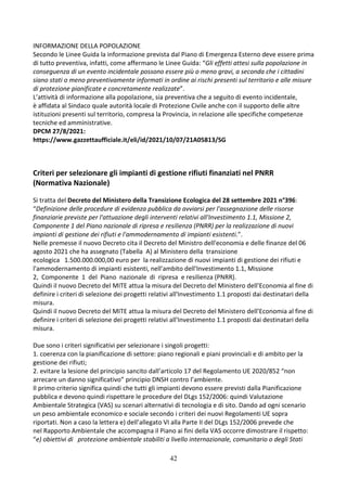 42
INFORMAZIONE DELLA POPOLAZIONE
Secondo le Linee Guida la informazione prevista dal Piano di Emergenza Esterno deve essere prima
di tutto preventiva, infatti, come affermano le Linee Guida: “Gli effetti attesi sulla popolazione in
conseguenza di un evento incidentale possono essere più o meno gravi, a seconda che i cittadini
siano stati o meno preventivamente informati in ordine ai rischi presenti sul territorio e alle misure
di protezione pianificate e concretamente realizzate”.
L’attività di informazione alla popolazione, sia preventiva che a seguito di evento incidentale,
è affidata al Sindaco quale autorità locale di Protezione Civile anche con il supporto delle altre
istituzioni presenti sul territorio, compresa la Provincia, in relazione alle specifiche competenze
tecniche ed amministrative.
DPCM 27/8/2021:
https://www.gazzettaufficiale.it/eli/id/2021/10/07/21A05813/SG
Criteri per selezionare gli impianti di gestione rifiuti finanziati nel PNRR
(Normativa Nazionale)
Si tratta del Decreto del Ministero della Transizione Ecologica del 28 settembre 2021 n°396:
“Definizione delle procedure di evidenza pubblica da avviarsi per l'assegnazione delle risorse
finanziarie previste per l'attuazione degli interventi relativi all'Investimento 1.1, Missione 2,
Componente 1 del Piano nazionale di ripresa e resilienza (PNRR) per la realizzazione di nuovi
impianti di gestione dei rifiuti e l'ammodernamento di impianti esistenti.”.
Nelle premesse il nuovo Decreto cita il Decreto del Ministro dell'economia e delle finanze del 06
agosto 2021 che ha assegnato (Tabella A) al Ministero della transizione
ecologica 1.500.000.000,00 euro per la realizzazione di nuovi impianti di gestione dei rifiuti e
l'ammodernamento di impianti esistenti, nell'ambito dell'Investimento 1.1, Missione
2, Componente 1 del Piano nazionale di ripresa e resilienza (PNRR).
Quindi il nuovo Decreto del MITE attua la misura del Decreto del Ministero dell’Economia al fine di
definire i criteri di selezione dei progetti relativi all'Investimento 1.1 proposti dai destinatari della
misura.
Quindi il nuovo Decreto del MITE attua la misura del Decreto del Ministero dell’Economia al fine di
definire i criteri di selezione dei progetti relativi all'Investimento 1.1 proposti dai destinatari della
misura.
Due sono i criteri significativi per selezionare i singoli progetti:
1. coerenza con la pianificazione di settore: piano regionali e piani provinciali e di ambito per la
gestione dei rifiuti;
2. evitare la lesione del principio sancito dall’articolo 17 del Regolamento UE 2020/852 “non
arrecare un danno significativo” principio DNSH contro l’ambiente.
Il primo criterio significa quindi che tutti gli impianti devono essere previsti dalla Pianificazione
pubblica e devono quindi rispettare le procedure del DLgs 152/2006: quindi Valutazione
Ambientale Strategica (VAS) su scenari alternativi di tecnologia e di sito. Dando ad ogni scenario
un peso ambientale economico e sociale secondo i criteri dei nuovi Regolamenti UE sopra
riportati. Non a caso la lettera e) dell’allegato VI alla Parte II del DLgs 152/2006 prevede che
nel Rapporto Ambientale che accompagna il Piano ai fini della VAS occorre dimostrare il rispetto:
“e) obiettivi di protezione ambientale stabiliti a livello internazionale, comunitario o degli Stati
 