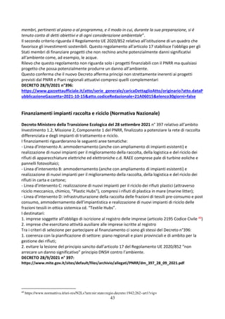 43
membri, pertinenti al piano o al programma, e il modo in cui, durante la sua preparazione, si è
tenuto conto di detti obiettivi e di ogni considerazione ambientale”.
Il secondo criterio riguarda il Regolamento UE 2020/852 relativo all’istituzione di un quadro che
favorisce gli investimenti sostenibili. Questo regolamento all'articolo 17 stabilisce l'obbligo per gli
Stati membri di finanziare progetti che non rechino anche potenzialmente danni significativi
all'ambiente come, ad esempio, le acque.
Rilevo che questo regolamento non riguarda solo i progetti finanziabili con il PNRR ma qualsiasi
progetto che possa potenzialmente produrre un danno all’ambiente.
Questo conferma che il nuovo Decreto afferma principi non strettamente inerenti ai progetti
previsti dal PNRR e Piani regionali attuativi compresi quelli complementari
DECRETO 28/9/2021 n°396:
https://www.gazzettaufficiale.it/atto/serie_generale/caricaDettaglioAtto/originario?atto.dataP
ubblicazioneGazzetta=2021-10-15&atto.codiceRedazionale=21A06015&elenco30giorni=false
Finanziamenti impianti raccolta e riciclo (Normativa Nazionale)
Decreto Ministero della Transizione Ecologica del 28 settembre 2021 n° 397 relativo all’ambito
Investimento 1.2, Missione 2, Componente 1 del PNRR, finalizzato a potenziare la rete di raccolta
differenziata e degli impianti di trattamento e riciclo.
I finanziamenti riguarderanno le seguenti aree tematiche:
- Linea d’intervento A: ammodernamento (anche con ampliamento di impianti esistenti) e
realizzazione di nuovi impianti per il miglioramento della raccolta, della logistica e del riciclo dei
rifiuti di apparecchiature elettriche ed elettroniche c.d. RAEE comprese pale di turbine eoliche e
pannelli fotovoltaici;
- Linea d’intervento B: ammodernamento (anche con ampliamento di impianti esistenti) e
realizzazione di nuovi impianti per il miglioramento della raccolta, della logistica e del riciclo dei
rifiuti in carta e cartone;
- Linea d’intervento C: realizzazione di nuovi impianti per il riciclo dei rifiuti plastici (attraverso
riciclo meccanico, chimico, "Plastic Hubs"), compresi i rifiuti di plastica in mare (marine litter);
- Linea d’intervento D: infrastrutturazione della raccolta delle frazioni di tessili pre-consumo e post
consumo, ammodernamento dell’impiantistica e realizzazione di nuovi impianti di riciclo delle
frazioni tessili in ottica sistemica cd. “Textile Hubs”.
I destinatari:
1. imprese soggette all’obbligo di iscrizione al registro delle imprese (articolo 2195 Codice Civile 49)
2. imprese che esercitano attività ausiliare alle imprese iscritte al registro
Tra i criteri di selezione per partecipare al finanziamento ci sono gli stessi del Decreto n°396:
1. coerenza con la pianificazione di settore: piano regionali e piani provinciali e di ambito per la
gestione dei rifiuti;
2. evitare la lesione del principio sancito dall’articolo 17 del Regolamento UE 2020/852 “non
arrecare un danno significativo” principio DNSH contro l’ambiente.
DECRETO 28/9/2021 n° 397:
https://www.mite.gov.it/sites/default/files/archivio/allegati/PNRR/dm_397_28_09_2021.pdf
49
https://www.normattiva.it/uri-res/N2Ls?urn:nir:stato:regio.decreto:1942;262~art1!vig=
 