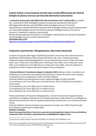 44
Calcolo verifica e comunicazione dei dati sulla raccolta differenziata dei rifiuti di
bottiglie di plastica monouso per bevande (Normativa Comunitaria)
La Decisione di Esecuzione (UE) 2021/1752 della Commissione del 1o ottobre 2021 ha stabilito
che la quantità di rifiuti di bottiglie di plastica monouso per bevande di cui alla parte F
dell’allegato della direttiva (UE) 2019/904 («rifiuti di bottiglie monouso» 50) raccolti
separatamente è calcolata dividendo il peso dei rifiuti di bottiglie monouso raccolti separatamente
per il peso delle bottiglie monouso immesse sul mercato («bottiglie monouso immesse sul
mercato»). Il quoziente è espresso in percentuale.
Gli Stati membri applicano le formule di cui all’allegato I alla Decisione per calcolare la quantità di
rifiuti di bottiglie monouso raccolti separatamente.
DECISIONE 2021/1752:
https://eur-lex.europa.eu/legal-content/IT/TXT/HTML/?uri=CELEX:32021D1752&from=IT
Programma sperimentale «Mangiaplastica» (Normativa Nazionale)
L’articolo 4-quinquies della legge 141/2019 (51) prevede la istituzione nello stato di previsione
del Ministero dell'ambiente e della tutela del territorio e del mare, il fondo denominato
«Programma sperimentale Mangiaplastica», con una dotazione pari a euro 2 milioni per l'anno
2019, euro 7 milioni per l'anno 2020, euro 7 milioni per l'anno 2021, euro 5 milioni per l'anno
2022, euro 4 milioni per l'anno 2023 ed euro 2 milioni per l'anno 2024, al fine di contenere la
produzione di rifiuti in plastica attraverso l'utilizzo di eco-compattatori.
Il Decreto Ministero Transizione Ecologica 2 settembre 2021 definisce i criteri, le condizioni e le
modalità per la concessione ed erogazione del contributo, in favore dei Comuni, per l'acquisto,
l'installazione di eco-compattatori a valere sul fondo suddetto.
Il Decreto ridefinisce gli stanziamenti annuali, rispetto alla legge 141/2019, dal 2021:
a) una dotazione, per l'anno 2021, pari a 16 milioni di euro, di cui 9 milioni di euro stanziati in
conto residui;
b) una dotazione, per l'anno 2022, pari a 5 milioni di euro;
c) una dotazione, per l'anno 2023, pari a 4 milioni di euro;
d) una dotazione, per l'anno 2024, pari a 2 milioni di euro.
Possono partecipare al Programma Mangiaplastica, i Comuni che presentano apposita istanza
corredata da un progetto costituito da una relazione descrittiva e dalle schede di cui all'Allegato al
Decreto tenuto conto dei criteri di valutazione dell’articolo 6 del Decreto, sino a esaurimento delle
risorse.
Il Decreto stabilisce anche la tempistica per presentare le istanze: per il 2021 il termine scade
entro 30 giorni a partire dal 11 ottobre 2021.
DECRETO 2/9/2021:
https://www.gazzettaufficiale.it/atto/serie_generale/caricaDettaglioAtto/originario?atto.dataPubblicazi
oneGazzetta=2021-10-11&atto.codiceRedazionale=21A05899&elenco30giorni=false
50
https://eur-lex.europa.eu/legal-content/IT/TXT/HTML/?uri=CELEX:32019L0904&from=IT
51
https://www.gazzettaufficiale.it/atto/serie_generale/caricaDettaglioAtto/originario?atto.dataPubblicazioneGazzetta=201
9-12-13&atto.codiceRedazionale=19A07885&elenco30giorni=false
 