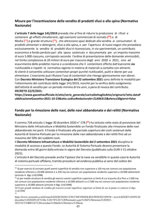 45
Misure per l'incentivazione della vendita di prodotti sfusi o alla spina (Normativa
Nazionale)
L’articolo 7 della legge 141/2019 prevede che al fine di ridurre la produzione di rifiuti e
contenere gli effetti climalteranti, agli esercenti commerciali di vicinato (52) e di
Media (53) e grande struttura (54), che attrezzano spazi dedicati alla vendita ai consumatori di
prodotti alimentari e detergenti, sfusi o alla spina, o per l'apertura di nuovi negozi che prevedano
esclusivamente la vendita di prodotti sfusi é riconosciuto, in via sperimentale, un contributo
economico a fondo perduto pari alla spesa sostenuta e documentata per un importo massimo
di euro 5.000 ciascuno, corrisposto secondo l'ordine di presentazione delle domande ammissibili,
nel limite complessivo di 20 milioni di euro per ciascuno degli anni 2020 e 2021, sino ad
esaurimento delle predette risorse e a condizione che il contenitore offerto dall'esercente sia
riutilizzabile e rispetti la normativa vigente in materia di materiali a contatto con alimenti.
Ai clienti é consentito utilizzare contenitori propri purché riutilizzabili, puliti e idonei per uso
alimentare. L'esercente può rifiutare l'uso di contenitori che ritenga igienicamente non idonei.
Con Decreto Ministero Transizione Ecologica del 22 settembre 2021 sono definite le modalità per
l'ottenimento del contributo della legge 141/2019, nonché per la verifica dello svolgimento
dell'attività di vendita per un periodo minimo di tre anni, a pena di revoca del contributo.
DECRETO 22/9/2021:
https://www.gazzettaufficiale.it/atto/serie_generale/caricaDettaglioAtto/originario?atto.dataP
ubblicazioneGazzetta=2021-10-23&atto.codiceRedazionale=21A06313&elenco30giorni=false
Fondo per la rimozione delle navi, delle navi abbandonate e dei relitti (Normativa
Nazionale)
Il comma 728 articolo 1 legge 30 dicembre 2020 n° 178 (55) ha istituito nello stato di previsione del
Ministero delle Infrastrutture e Mobilità Sostenibile un Fondo finalizzato alla rimozione delle navi
abbandonate nei porti. Il Fondo è finalizzato alla parziale copertura dei costi sostenuti dalle
Autorità di Sistema Portuale per la rimozione delle navi abbandonate e dei relitti fino ad un
massimo del 50% dei suddetti costi.
Il Decreto Ministero Infrastrutture e Mobilità Sostenibile del 2 settembre 2021 disciplina le
modalità di accesso a questo Fondo. Le Autorità di Sistema Portuale devono presentare la
domanda entro 60 giorni dalla entrata in vigore del Decreto (pubblicato sulla GURI il 15 ottobre
2021).
L’articolo 4 del Decreto prevede anche l’ipotesi che la nave sia vendibile in questo caso le Autorità
di sistema portuale affidano, tramite procedure ad evidenza pubblica ai sensi del codice dei
52
d) per esercizi di vicinato quelli aventi superficie di vendita non superiore a 150 mq nei comuni con popolazione
residente inferiore a 10.000 abitanti e a 250 mq nei comuni con popolazione residente superiore a 10.000 abitantanti
(articolo 4 dlgs 114/1998)
53
e) per medie strutture di vendita gli esercizi aventi superficie superiore ai limiti di cui al punto d) e fino a 1.500 mq
nei comuni con popolazione residente inferiore a 10.000 abitanti e a 2.500 mq nei comuni con popolazione residente
superiore a 10.000 abitanti (articolo 4 dlgs 114/1998)
54 f) per grandi strutture di vendita gli esercizi aventi superficie superiore ai limiti di cui al punto e) (articoo 4 dlgs
114/1998.
55
https://www.normattiva.it/eli/stato/LEGGE/2020/12/30/178/CONSOLIDATED/20210507#:~:text=LEGGE%2030%20
dicembre%202020%2C%20n.%20178%20-%20Normattiva,per%20il%20triennio%202021-
2023%C2%BB%2C%20corredato%20delle%20relative%20note.
 