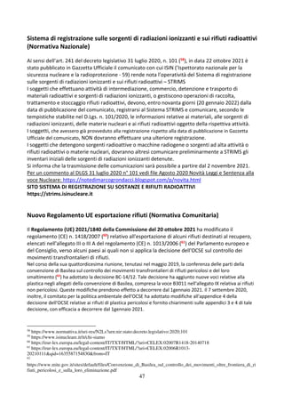 47
Sistema di registrazione sulle sorgenti di radiazioni ionizzanti e sui rifiuti radioattivi
(Normativa Nazionale)
Ai sensi dell'art. 241 del decreto legislativo 31 luglio 2020, n. 101 (58), in data 22 ottobre 2021 è
stato pubblicato in Gazzetta Ufficiale il comunicato con cui ISIN (’Ispettorato nazionale per la
sicurezza nucleare e la radioprotezione - 59) rende nota l’operatività del Sistema di registrazione
sulle sorgenti di radiazioni ionizzanti e sui rifiuti radioattivi – STRIMS
I soggetti che effettuano attività di intermediazione, commercio, detenzione e trasporto di
materiali radioattivi e sorgenti di radiazioni ionizzanti, o gestiscono operazioni di raccolta,
trattamento e stoccaggio rifiuti radioattivi, devono, entro novanta giorni (20 gennaio 2022) dalla
data di pubblicazione del comunicato, registrarsi al Sistema STRIMS e comunicare, secondo le
tempistiche stabilite nel D.Lgs. n. 101/2020, le informazioni relative ai materiali, alle sorgenti di
radiazioni ionizzanti, delle materie nucleari e ai rifiuti radioattivi oggetto della rispettiva attività.
I soggetti, che avessero già provveduto alla registrazione rispetto alla data di pubblicazione in Gazzetta
Ufficiale del comunicato, NON dovranno effettuare una ulteriore registrazione.
I soggetti che detengono sorgenti radioattive o macchine radiogene o sorgenti ad alta attività o
rifiuti radioattivi o materie nucleari, dovranno altresì comunicare preliminarmente a STRIMS gli
inventari iniziali delle sorgenti di radiazioni ionizzanti detenute.
Si informa che la trasmissione delle comunicazioni sarà possibile a partire dal 2 novembre 2021.
Per un commento al DLGS 31 luglio 2020 n° 101 vedi file Agosto 2020 Novità Leggi e Sentenza alla
voce Nucleare: https://notedimarcogrondacci.blogspot.com/p/novita.html
SITO SISTEMA DI REGISTRAZIONE SU SOSTANZE E RIFIUTI RADIOATTIVI
https://strims.isinucleare.it
Nuovo Regolamento UE esportazione rifiuti (Normativa Comunitaria)
Il Regolamento (UE) 2021/1840 della Commissione del 20 ottobre 2021 ha modificato il
regolamento (CE) n. 1418/2007 (60) relativo all'esportazione di alcuni rifiuti destinati al recupero,
elencati nell'allegato III o III A del regolamento (CE) n. 1013/2006 (61) del Parlamento europeo e
del Consiglio, verso alcuni paesi ai quali non si applica la decisione dell'OCSE sul controllo dei
movimenti transfrontalieri di rifiuti.
Nel corso della sua quattordicesima riunione, tenutasi nel maggio 2019, la conferenza delle parti della
convenzione di Basilea sul controllo dei movimenti transfrontalieri di rifiuti pericolosi e del loro
smaltimento (62
) ha adottato la decisione BC-14/12. Tale decisione ha aggiunto nuove voci relative alla
plastica negli allegati della convenzione di Basilea, compresa la voce B3011 nell'allegato IX relativa ai rifiuti
non pericolosi. Queste modifiche prendono effetto a decorrere dal 1gennaio 2021. Il 7 settembre 2020,
inoltre, il comitato per la politica ambientale dell'OCSE ha adottato modifiche all'appendice 4 della
decisione dell'OCSE relative ai rifiuti di plastica pericolosi e fornito chiarimenti sulle appendici 3 e 4 di tale
decisione, con efficacia a decorrere dal 1gennaio 2021.
58
https://www.normattiva.it/uri-res/N2Ls?urn:nir:stato:decreto.legislativo:2020;101
59
https://www.isinucleare.it/it/chi-siamo
60
https://eur-lex.europa.eu/legal-content/IT/TXT/HTML/?uri=CELEX:02007R1418-20140718
61
https://eur-lex.europa.eu/legal-content/IT/TXT/HTML/?uri=CELEX:02006R1013-
20210111&qid=1635587154830&from=IT
62
https://www.mite.gov.it/sites/default/files/Convenzione_di_Basilea_sul_controllo_dei_movimenti_oltre_frontiera_di_ri
fiuti_pericolosi_e_sulla_loro_eliminazione.pdf
 
