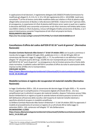 48
In applicazione di tali decisioni, il regolamento delegato (UE) 2020/2174 della Commissione ha
modificato gli allegati IC, III, III A, IV, V, VII e VIII del regolamento (CE) n. 1013/2006 (vedi testo
consolitato 63) al fine di tenere conto delle modifiche delle voci relative ai rifiuti di plastica negli
allegati della convenzione di Basilea e nella decisione dell'OCSE. A decorrere dal 1o gennaio 2021,
di conseguenza, le esportazioni di rifiuti di plastica dall'Unione verso i paesi ai quali non si applica
la decisione dell'OCSE sono consentite unicamente se tali rifiuti rientrano nell'ambito della nuova
voce B3011 relativa ai rifiuti di plastica, inclusa nell'allegato IX della convenzione di Basilea, e se il
paese di destinazione consente l'importazione di tali rifiuti nel proprio territorio.
REGOLAMENTO 2021/1840:
https://eur-lex.europa.eu/legal-content/IT/TXT/HTML/?uri=CELEX:32021R1840&from=IT
Cancellazione d’ufficio del codice dell’EER 07 02 18 “scarti di gomma”. (Normativa
Nazionale)
Circolare Comitato Nazionale Albo Gestori n° 10 del 19 ottobre 2021 con la quale a premessa si
ricorda che la Legge n.108 del 29 luglio 2021, pubblicata in G.U. n. 81 del 30 luglio 2021 di
conversione del Decreto Legge 31 maggio 2021, n. 77, ha confermato in via definitiva il nuovo
allegato “D” alla parte quarta del D.Lgs. 152/06 che non ricomprende più in elenco il codice
dell’EER 07 02 18 “scarti di gomma”. La conseguenza è che la Circolare precisa che a fronte della
citata normativa, il suddetto codice dell’EER è cancellato d’ufficio da tutte le autorizzazioni delle
imprese iscritte all’Albo che lo ricomprendono.
CIRCOLARE 10/2021:
https://www.albonazionalegestoriambientali.it/download/it/circolaricomitatonazionale/161-
Circ10_22.10.2021.pdf
Modalità iscrizione al registro dei recuperatori di materiali metallici (Normativa
Nazionale)
La legge 11settembre 2020 n. 120, di conversione del decreto legge 16 luglio 2020, n. 76, recante
misure urgenti per la semplificazione e l'innovazione digitale all’articolo 40-ter, che reca
semplificazioni per le attività di recupero dei materiali metallici, dispone l’istituzione presso l’Albo
Gestori Ambientali di un registro al quale le aziende italiane ed estere possono iscriversi ai fini
dell’abilitazione all’esercizio della raccolta e del trasporto di materiali metallici destinati a
specifiche attività di recupero in modalità semplificata.
La Delibera Comitato Nazionale Albo Gestori Ambientali n° 11 del 14 ottobre 2021 ha approvato il
modello di provvedimento di iscrizione al registro di cui all’articolo 40-ter della Legge 11
settembre 2020 n. 120, contenuto nell’allegato “A” alla Deliberazione.
DELIBERAZIONE 11/2021
https://www.albonazionalegestoriambientali.it/download/it/deliberecomitatonazionale/109-
Del11_14.10.2021.pdf
63
https://eur-lex.europa.eu/legal-content/IT/TXT/HTML/?uri=CELEX:02006R1013-
20210111&qid=1635587154830&from=IT
 