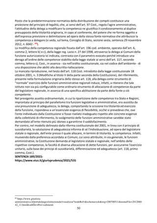 50
Posto che la predeterminazione normativa della distribuzione dei compiti costituisce una
proiezione del principio di legalità, che, ai sensi dell'art. 97 Cost., regola l'agire amministrativo,
l'attitudine della delega a modificare la competenza ne giustifica il condizionamento al duplice
presupposto della titolarità originaria, in capo al conferente, del potere che ne forma oggetto e
dell'espressa previsione e delimitazione ad opera della stessa fonte normativa che attribuisce la
competenza a delegare (si veda, sul tema, Consiglio di Stato, sezione sesta, sentenza 29 novembre
2012, n. 6042 - 66).
La modifica della competenza regionale fissata dall'art. 196 cod. ambiente, operata dall'art. 6,
comma 2, lettere b) e c), della legge reg. Lazio n. 27 del 1998, attraverso la delega ai Comuni della
funzione autorizzatoria ivi indicata, contrasta con il parametro evocato perché introduce una
deroga all'ordine delle competenze stabilito dalla legge statale ai sensi dell'art. 117, secondo
comma, lettera s), Cost., in assenza - sia nell'ordito costituzionale, sia nel codice dell'ambiente - di
una disposizione che abiliti alla descritta riallocazione.
La mancata riproduzione, nel testo dell'art. 118 Cost. introdotto dalla legge costituzionale 18
ottobre 2001, n. 3 (Modifiche al titolo V della parte seconda della Costituzione), del riferimento,
presente nella formulazione originaria dello stesso art. 118, alla delega come strumento di
"normale" esercizio delle funzioni amministrative regionali induce, infatti, a ritenere che tale
istituto non sia più configurabile come ordinario strumento di allocazione di competenze da parte
del legislatore regionale, in assenza di una specifica abilitazione da parte della fonte a ciò
competente.
Nel previgente assetto ordinamentale, in cui la ripartizione delle competenze tra Stato e Regioni,
improntata al principio del parallelismo tra funzioni legislative e amministrative, era assistita da
una presunzione di adeguatezza, la delega, comportando la scissione tra titolarità ed esercizio
della funzione, rispondeva a un'essenziale esigenza di flessibilità, sicché si prevedeva che, ove
l'ente individuato dalla Costituzione si fosse rivelato inadeguato rispetto alle concrete esigenze
della collettività di riferimento, lo svolgimento delle funzioni amministrative sarebbe stato
demandato all'ente ritenuto più idoneo a garantirne il soddisfacimento.
Per contro, nel modello delineato dalla riforma costituzionale del 2001, in linea con il principio di
sussidiarietà, la valutazione di adeguatezza informa di sé l'individuazione, ad opera del legislatore
statale o regionale, dell'ente presso il quale allocare, in termini di titolarità, la competenza. Infatti,
muovendo dalla preferenza accordata ai Comuni, cui sono attribuite, in via generale, le funzioni
amministrative, la Costituzione demanda al legislatore statale e regionale, nell'ambito delle
rispettive competenze, la facoltà di diversa allocazione di dette funzioni, per assicurarne l'esercizio
unitario, sulla base dei principi di sussidiarietà, differenziazione ed adeguatezza (art. 118, primo
comma, Cost.).
SENTENZA 189/2021:
https://www.eius.it/giurisprudenza/2021/531
66
https://www.giustizia-
amministrativa.it/portale/pages/istituzionale/visualizza/?nodeRef=&schema=cds&nrg=200700511&nomeFile=2012060
42_11.html&subDir=Provvedimenti
 