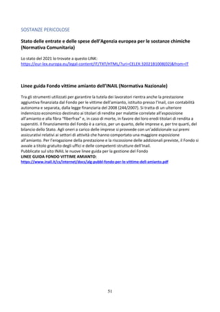 51
SOSTANZE PERICOLOSE
Stato delle entrate e delle spese dell’Agenzia europea per le sostanze chimiche
(Normativa Comunitaria)
Lo stato del 2021 lo trovate a questo LINK:
https://eur-lex.europa.eu/legal-content/IT/TXT/HTML/?uri=CELEX:32021B1008(02)&from=IT
Linee guida Fondo vittime amianto dell’INAIL (Normativa Nazionale)
Tra gli strumenti utilizzati per garantire la tutela dei lavoratori rientra anche la prestazione
aggiuntiva finanziata dal Fondo per le vittime dell’amianto, istituito presso l’Inail, con contabilità
autonoma e separata, dalla legge finanziaria del 2008 (244/2007). Si tratta di un ulteriore
indennizzo economico destinato ai titolari di rendite per malattie correlate all’esposizione
all’amianto e alla fibra “fiberfrax” e, in caso di morte, in favore dei loro eredi titolari di rendita a
superstiti. Il finanziamento del Fondo è a carico, per un quarto, delle imprese e, per tre quarti, del
bilancio dello Stato. Agli oneri a carico delle imprese si provvede con un’addizionale sui premi
assicurativi relativi ai settori di attività che hanno comportato una maggiore esposizione
all’amianto. Per l’erogazione della prestazione e la riscossione delle addizionali previste, il Fondo si
avvale a titolo gratuito degli uffici e delle competenti strutture dell’Inail.
Pubblicate sul sito INAIL le nuove linee guida per la gestione del Fondo
LINEE GUIDA FONDO VITTIME AMIANTO:
https://www.inail.it/cs/internet/docs/alg-pubbl-fondo-per-le-vittime-dell-amianto.pdf
 