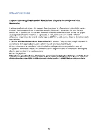 52
URBANISTICA EDILIZIA
Approvazione degli interventi di demolizione di opere abusive (Normativa
Nazionale)
Il Ministero delle infrastrutture e dei trasporti, Dipartimento per le infrastrutture, i sistemi informativi e
statistici, Direzione generale per la condizione abitativa, Divisione V, rende noto che nella Gazzetta
Ufficiale del 19 agosto 2020, n.206 é stato pubblicato il Decreto interministeriale n. 254 del 23 giugno
2020,registrato alla Corte dei conti il 24 luglio 2020, n. 3150, con il quale sono stabiliti i criteri di
utilizzazione e ripartizione dei fondi di cui alla legge n. 205/2017, art.1, comma 26 per la demolizione delle
opere abusive.
Il Decreto Ministero Infrastrutture 9 settembre 2021 approva l'allegato elenco degli interventi di
demolizione delle opere abusive, con i relativi importi ammessi al contributo.
Gli importi ammessi al contributo indicati nell'elenco allegato sono assegnati ai comuni ad
integrazione delle risorse necessarie alla realizzazione degli interventi di demolizione delle opere
abusive approvati con il presente decreto.
DECRETO 9/9/2021:
https://www.gazzettaufficiale.it/atto/serie_generale/caricaDettaglioAtto/originario?atto.dataP
ubblicazioneGazzetta=2021-10-13&atto.codiceRedazionale=21A05977&elenco30giorni=false
 