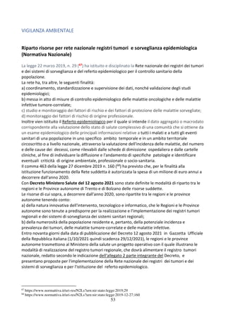 53
VIGILANZA AMBIENTALE
Riparto risorse per rete nazionale registri tumori e sorveglianza epidemiologica
(Normativa Nazionale)
La legge 22 marzo 2019, n. 29 (67) ha istituito e disciplinato la Rete nazionale dei registri dei tumori
e dei sistemi di sorveglianza e del referto epidemiologico per il controllo sanitario della
popolazione.
La rete ha, tra altre, le seguenti finalità:
a) coordinamento, standardizzazione e supervisione dei dati, nonché validazione degli studi
epidemiologici;
b) messa in atto di misure di controllo epidemiologico delle malattie oncologiche e delle malattie
infettive tumore-correlate;
c) studio e monitoraggio dei fattori di rischio e dei fattori di protezione delle malattie sorvegliate;
d) monitoraggio dei fattori di rischio di origine professionale.
Inoltre vien istituito il Referto epidemiologico per il quale si intende il dato aggregato o macrodato
corrispondente alla valutazione dello stato di salute complessivo di una comunità che si ottiene da
un esame epidemiologico delle principali informazioni relative a tutti i malati e a tutti gli eventi
sanitari di una popolazione in uno specifico ambito temporale e in un ambito territoriale
circoscritto o a livello nazionale, attraverso la valutazione dell'incidenza delle malattie, del numero
e delle cause dei decessi, come rilevabili dalle schede di dimissione ospedaliera e dalle cartelle
cliniche, al fine di individuare la diffusione e l'andamento di specifiche patologie e identificare
eventuali criticità di origine ambientale, professionale o socio-sanitaria.
Il comma 463 della legge 27 dicembre 2019 n. 160 (68) ha previsto che, per le finalità alla
istituzione funzionamento della Rete suddetta è autorizzata la spesa di un milione di euro annui a
decorrere dall'anno 2020.
Con Decreto Ministero Salute del 12 agosto 2021 sono state definite le modalità di riparto tra le
regioni e le Province autonome di Trento e di Bolzano delle risorse suddette.
Le risorse di cui sopra, a decorrere dall'anno 2020, sono ripartite tra le regioni e le province
autonome tenendo conto:
a) della natura innovativa dell'intervento, tecnologico e informatico, che le Regioni e le Province
autonome sono tenute a predisporre per la realizzazione e l'implementazione dei registri tumori
regionali e dei sistemi di sorveglianza dei sistemi sanitari regionali;
b) della numerosità della popolazione residente e, pertanto, della potenziale incidenza e
prevalenza dei tumori, delle malattie tumore-correlate e delle malattie infettive.
Entro novanta giorni dalla data di pubblicazione del Decreto 12 agosto 2021 in Gazzetta Ufficiale
della Repubblica italiana (1/10/2021 quindi scadenza 29/12/2021), le regioni e le province
autonome trasmettono al Ministero della salute un progetto operativo con il quale illustrano le
modalità di realizzazione del registro tumori regionale, che dovrà alimentare il registro tumori
nazionale, redatto secondo le indicazione dell'allegato 2 parte integrante del Decreto, e
presentano proposte per l'implementazione della Rete nazionale dei registri dei tumori e dei
sistemi di sorveglianza e per l'istituzione del referto epidemiologico.
67
https://www.normattiva.it/uri-res/N2Ls?urn:nir:stato:legge:2019;29
68
https://www.normattiva.it/uri-res/N2Ls?urn:nir:stato:legge:2019-12-27;160
 