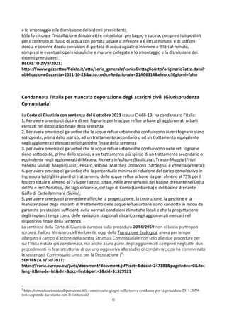 6
e lo smontaggio e la dismissione dei sistemi preesistenti;
b) la fornitura e l'installazione di rubinetti e miscelatori per bagno e cucina, compresi i dispositivi
per il controllo di flusso di acqua con portata uguale o inferiore a 6 litri al minuto, e di soffioni
doccia e colonne doccia con valori di portata di acqua uguale o inferiore a 9 litri al minuto,
compresi le eventuali opere idrauliche e murarie collegate e lo smontaggio e la dismissione dei
sistemi preesistenti.
DECRETO 27/9/2021:
https://www.gazzettaufficiale.it/atto/serie_generale/caricaDettaglioAtto/originario?atto.dataP
ubblicazioneGazzetta=2021-10-23&atto.codiceRedazionale=21A06314&elenco30giorni=false
Condannata l’Italia per mancata depurazione degli scarichi civili (Giurisprudenza
Comunitaria)
La Corte di Giustizia con sentenza del 6 ottobre 2021 (causa C-668-19) ha condannato l’Italia:
1. Per avere omesso di dotare di reti fognarie per le acque reflue urbane gli agglomerati urbani
elencati nel dispositivo finale della sentenza
2. Per avere omesso di garantire che le acque reflue urbane che confluiscono in reti fognarie siano
sottoposte, prima dello scarico, ad un trattamento secondario o ad un trattamento equivalente
negli agglomerati elencati nel dispositivo finale della sentenza
3. per avere omesso di garantire che le acque reflue urbane che confluiscono nelle reti fognarie
siano sottoposte, prima dello scarico, a un trattamento più spinto di un trattamento secondario o
equivalente negli agglomerati di Matera, Rionero in Vulture (Basilicata), Trieste-Muggia (Friuli
Venezia Giulia), Anagni (Lazio), Pesaro, Urbino (Marche), Dolianova (Sardegna) e Venezia (Veneto);
4. per avere omesso di garantire che la percentuale minima di riduzione del carico complessivo in
ingresso a tutti gli impianti di trattamento delle acque reflue urbane sia pari almeno al 75% per il
fosforo totale e almeno al 75% per l’azoto totale, nelle aree sensibili del bacino drenante nel Delta
del Po e nell’Adriatico, del lago di Varese, del lago di Como (Lombardia) e del bacino drenante
Golfo di Castellammare (Sicilia);
5. per avere omesso di provvedere affinché la progettazione, la costruzione, la gestione e la
manutenzione degli impianti di trattamento delle acque reflue urbane siano condotte in modo da
garantire prestazioni sufficienti nelle normali condizioni climatiche locali e che la progettazione
degli impianti tenga conto delle variazioni stagionali di carico negli agglomerati elencati nel
dispositivo finale della sentenza.
La sentenza della Corte di Giustizia europea sulla procedura 2014/2059 non ci lascia purtroppo
sorpresi: l’allora Ministero dell’Ambiente, oggi della Transizione Ecologica, aveva per tempo
allargato il campo d’azione della nostra Struttura Commissariale non solo alle due procedure per
cui l’Italia è stata già condannata, ma anche a una parte degli agglomerati compresi negli altri due
procedimenti in fase istruttoria, di cui uno oggi arriva allo stadio di condanna”; così ha commentato
la sentenza il Commissario Unico per la Depurazione (3
)
SENTENZA 6/10/2021:
https://curia.europa.eu/juris/document/document.jsf?text=&docid=247181&pageIndex=0&doc
lang=it&mode=lst&dir=&occ=first&part=1&cid=31329921
3
https://commissariounicodepurazione.it/il-commissario-giugni-sulla-nuova-condanna-per-la-procedura-2014-2059-
non-sorprende-lavoriamo-con-le-istituzioni/
 