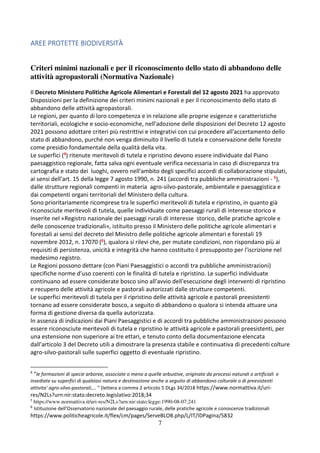 7
AREE PROTETTE BIODIVERSITÀ
Criteri minimi nazionali e per il riconoscimento dello stato di abbandono delle
attività agropastorali (Normativa Nazionale)
Il Decreto Ministero Politiche Agricole Alimentari e Forestali del 12 agosto 2021 ha approvato
Disposizioni per la definizione dei criteri minimi nazionali e per il riconoscimento dello stato di
abbandono delle attività agropastorali.
Le regioni, per quanto di loro competenza e in relazione alle proprie esigenze e caratteristiche
territoriali, ecologiche e socio-economiche, nell'adozione delle disposizioni del Decreto 12 agosto
2021 possono adottare criteri più restrittivi e integrativi con cui procedere all'accertamento dello
stato di abbandono, purché non venga diminuito il livello di tutela e conservazione delle foreste
come presidio fondamentale della qualità della vita.
Le superfici (4) ritenute meritevoli di tutela e ripristino devono essere individuate dal Piano
paesaggistico regionale, fatta salva ogni eventuale verifica necessaria in caso di discrepanza tra
cartografia e stato dei luoghi, ovvero nell'ambito degli specifici accordi di collaborazione stipulati,
ai sensi dell'art. 15 della legge 7 agosto 1990, n. 241 (accordi tra pubbliche amministrazioni - 5),
dalle strutture regionali compenti in materia agro-silvo-pastorale, ambientale e paesaggistica e
dai competenti organi territoriali del Ministero della cultura.
Sono prioritariamente ricomprese tra le superfici meritevoli di tutela e ripristino, in quanto già
riconosciute meritevoli di tutela, quelle individuate come paesaggi rurali di interesse storico e
inserite nel «Registro nazionale dei paesaggi rurali di interesse storico, delle pratiche agricole e
delle conoscenze tradizionali», istituito presso il Ministero delle politiche agricole alimentari e
forestali ai sensi del decreto del Ministro delle politiche agricole alimentari e forestali 19
novembre 2012, n. 17070 (6), qualora si rilevi che, per mutate condizioni, non rispondano più ai
requisiti di persistenza, unicità e integrità che hanno costituito il presupposto per l'iscrizione nel
medesimo registro.
Le Regioni possono dettare (con Piani Paesaggistici o accordi tra pubbliche amministrazioni)
specifiche norme d'uso coerenti con le finalità di tutela e ripristino. Le superfici individuate
continuano ad essere considerate bosco sino all'avvio dell'esecuzione degli interventi di ripristino
e recupero delle attività agricole e pastorali autorizzati dalle strutture competenti.
Le superfici meritevoli di tutela per il ripristino delle attività agricole e pastorali preesistenti
tornano ad essere considerate bosco, a seguito di abbandono o qualora si intenda attuare una
forma di gestione diversa da quella autorizzata.
In assenza di indicazioni dai Piani Paesaggistici e di accordi tra pubbliche amministrazioni possono
essere riconosciute meritevoli di tutela e ripristino le attività agricole e pastorali preesistenti, per
una estensione non superiore ai tre ettari, e tenuto conto della documentazione elencata
dall’articolo 3 del Decreto utili a dimostrare la presenza stabile e continuativa di precedenti colture
agro-silvo-pastorali sulle superfici oggetto di eventuale ripristino.
4
“le formazioni di specie arboree, associate o meno a quelle arbustive, originate da processi naturali o artificiali e
insediate su superfici di qualsiasi natura e destinazione anche a seguito di abbandono colturale o di preesistenti
attivita' agro-silvo-pastorali,… “ (lettera a comma 2 articolo 5 DLgs 34/2018 https://www.normattiva.it/uri-
res/N2Ls?urn:nir:stato:decreto.legislativo:2018;34
5
https://www.normattiva.it/uri-res/N2Ls?urn:nir:stato:legge:1990-08-07;241
6
Istituzione dell'Osservatorio nazionale del paesaggio rurale, delle pratiche agricole e conoscenze tradizionali
https://www.politicheagricole.it/flex/cm/pages/ServeBLOB.php/L/IT/IDPagina/5832
 