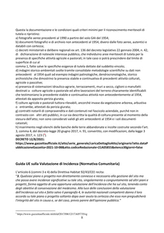 8
Questa la documentazione e le condizioni quali criteri minimi per il riconoscimento meritevoli di
tutela e ripristino:
a) fotografie aeree precedenti al 1990 a partire del volo GAI del 1954;
b) documenti fotografici e di archivio non antecedenti al 1954, diversi dalle foto aeree, autentici e
databili con certezza;
c) decreti ministeriali e delibere regionali ex art. 136 del decreto legislativo 22 gennaio 2004, n. 42,
di dichiarazione di notevole interesse pubblico, che individuino aree meritevoli di tutela per la
presenza di specifiche attività agricole e pastorali; in tale caso si potrà prescindere dal limite di
superficie di cui al
comma 1, fatte salve le specifiche esigenze di tutela dettate dal suddetto vincolo;
d) indagini storico-ambientali svolte tramite consolidate metodologie scientifiche su dati non
antecedenti al 1954 quali ad esempio indagini palinologiche, dendrocronologiche, storico
archivistiche che dimostrino la presenza stabile e continuativa di precedenti attività colturali,
agricole o pascolive;
e) presenza di sistemazioni idraulico-agrarie, terrazzamenti, muri a secco, ciglioni o manufatti
destinati a colture agricole o pastorale ed altre lavorazioni del terreno chiaramente identificabili
che testimoniano la precedente stabile e continuativa attività non antecedentemente al 1954,
attestati da apposita perizia giurata;
f) colture agricole e pastorali tuttora rilevabili, ancorché invase da vegetazione arborea, arbustiva
o entrambe, attestati da perizia giurata;
g) contratti notarili di compravendita e dati contenuti nel fascicolo aziendale, purché non in
contrasto con altri atti pubblici, in cui sia descritta la qualità di coltura presente al momento della
stesura dell'atto; non sono considerati validi gli atti antecedenti al 1954 e i soli documenti
catastali;
h) inserimento negli elenchi delle banche delle terre abbandonate e incolte costruite secondo l’art.
3, comma 4, del decreto-legge 20 giugno 2017, n. 91, convertito, con modificazioni, dalla legge 3
agosto 2017, n. 123 (7).
DECRETO 12/8/2021:
https://www.gazzettaufficiale.it/atto/serie_generale/caricaDettaglioAtto/originario?atto.dataP
ubblicazioneGazzetta=2021-10-08&atto.codiceRedazionale=21A05855&elenco30giorni=false
Guida UE sulla Valutazione di Incidenza (Normativa Comunitaria)
L’articolo 6 (commi 3 e 4) della Direttiva Habitat 92/43/CEE recita:
“3. Qualsiasi piano o progetto non direttamente connesso e necessario alla gestione del sito ma
che possa avere incidenze significative su tale sito, singolarmente o congiuntamente ad altri piani e
progetti, forma oggetto di una opportuna valutazione dell'incidenza che ha sul sito, tenendo conto
degli obiettivi di conservazione del medesimo. Alla luce delle conclusioni della valutazione
dell'incidenza sul sito e fatto salvo il paragrafo 4, le autorità nazionali competenti danno il loro
accordo su tale piano o progetto soltanto dopo aver avuto la certezza che esso non pregiudicherà
l'integrità del sito in causa e, se del caso, previo parere dell'opinione pubblica.”
7
https://www.gazzettaufficiale.it/eli/id/2017/08/12/17A05735/sg
 