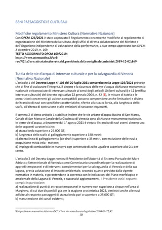 10
BENI PAESAGGISTICI E CULTURALI
Modifiche regolamento Ministero Cultura (Normativa Nazionale)
Con DPCM 123/2021 è stato approvato il Regolamento concernente modifiche al regolamento di
organizzazione del Ministero della cultura, degli uffici di diretta collaborazione del Ministro e
dell'Organismo indipendente di valutazione della performance, a suo tempo approvato con DPCM
2 dicembre 2019, n. 169
TESTO AGGIORNATO DPCM 169/2019:
https://www.normattiva.it/uri-
res/N2Ls?urn:nir:stato:decreto.del.presidente.del.consiglio.dei.ministri:2019-12-02;169
Tutela delle vie d'acqua di interesse culturale e per la salvaguardia di Venezia
(Normativa Nazionale)
L’articolo 1 del Decreto Legge n° 103 del 20 luglio 2021 convertito nella Legge 125/2021 prevede
che al fine di assicurare l'integrità, il decoro e la sicurezza delle vie d'acqua dichiarate monumento
nazionale o riconosciute di interesse culturale ai sensi degli articoli 10 (beni culturali) e 12 (verifica
interesse culturale) del decreto legislativo 22 gennaio 2004, n. 42 (9), le misure di tutela e le
prescrizioni concernenti gli usi non compatibili possono comprendere anche limitazioni e divieto
del transito di navi con specifiche caratteristiche, riferite alla stazza lorda, alla lunghezza dello
scafo, all'altezza di costruzione e alle emissioni di sostanze inquinanti.
Il comma 2 di detto articolo 1 stabilisce inoltre che le vie urbane d'acqua Bacino di San Marco,
Canale di San Marco e Canale della Giudecca di Venezia sono dichiarate monumento nazionale.
In dette vie d'acqua, a decorrere dal 1° agosto 2021 è vietato il transito di navi aventi almeno una
delle seguenti caratteristiche:
a) stazza lorda superiore a 25.000 GT;
b) lunghezza dello scafo al galleggiamento superiore a 180 metri;
c) altezza linea di galleggiamento (air draft) superiore a 35 metri, con esclusione delle navi a
propulsione mista vela - motore;
d) impiego di combustibile in manovra con contenuto di zolfo uguale o superiore allo 0.1 per
cento.
L’articolo 2 del Decreto Legge nomina il Presidente dell'Autorità di Sistema Portuale del Mare
Adriatico Settentrionale di Venezia come Commissario straordinario per la realizzazione di
approdi temporanei e di interventi complementari per la salvaguardia di Venezia e della sua
laguna, previa valutazione di impatto ambientale, secondo quanto previsto dalla vigente
normativa in materia, e garantendone la coerenza con le indicazioni del Piano morfologico e
ambientale della Laguna di Venezia, e successivi aggiornamenti. Il Presidente avrà i seguenti
compiti in particolare:
a) realizzazione di punti di attracco temporanei in numero non superiore a cinque nell'area di
Marghera, di cui due disponibili già per la stagione crocieristica 2022, destinati anche alle navi
adibite al trasporto passeggeri di stazza lorda pari o superiore a 25.000 GT;
b) manutenzione dei canali esistenti;
9 https://www.normattiva.it/uri-res/N2Ls?urn:nir:stato:decreto.legislativo:2004-01-22;42
 