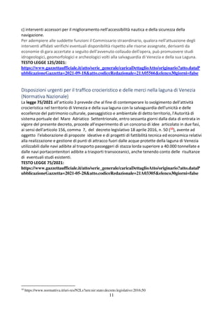 11
c) interventi accessori per il miglioramento nell'accessibilità nautica e della sicurezza della
navigazione.
Per adempiere alle suddette funzioni il Commissario straordinario, qualora nell'attuazione degli
interventi affidati verifichi eventuali disponibilità rispetto alle risorse assegnate, derivanti da
economie di gara accertate a seguito dell'avvenuto collaudo dell'opera, può promuovere studi
idrogeologici, geomorfologici e archeologici volti alla salvaguardia di Venezia e della sua Laguna.
TESTO LEGGE 125/2021:
https://www.gazzettaufficiale.it/atto/serie_generale/caricaDettaglioAtto/originario?atto.dataP
ubblicazioneGazzetta=2021-09-18&atto.codiceRedazionale=21A05566&elenco30giorni=false
Disposizioni urgenti per il traffico crocieristico e delle merci nella laguna di Venezia
(Normativa Nazionale)
La legge 75/2021 all’articolo 3 prevede che al fine di contemperare lo svolgimento dell'attività
crocieristica nel territorio di Venezia e della sua laguna con la salvaguardia dell'unicità e delle
eccellenze del patrimonio culturale, paesaggistico e ambientale di detto territorio, l'Autorità di
sistema portuale del Mare Adriatico Settentrionale, entro sessanta giorni dalla data di entrata in
vigore del presente decreto, procede all'esperimento di un concorso di idee articolato in due fasi,
ai sensi dell'articolo 156, comma 7, del decreto legislativo 18 aprile 2016, n. 50 (10), avente ad
oggetto l'elaborazione di proposte ideative e di progetti di fattibilità tecnica ed economica relativi
alla realizzazione e gestione di punti di attracco fuori dalle acque protette della laguna di Venezia
utilizzabili dalle navi adibite al trasporto passeggeri di stazza lorda superiore a 40.000 tonnellate e
dalle navi portacontenitori adibite a trasporti transoceanici, anche tenendo conto delle risultanze
di eventuali studi esistenti.
TESTO LEGGE 75/2021:
https://www.gazzettaufficiale.it/atto/serie_generale/caricaDettaglioAtto/originario?atto.dataP
ubblicazioneGazzetta=2021-05-28&atto.codiceRedazionale=21A03305&elenco30giorni=false
10
https://www.normattiva.it/uri-res/N2Ls?urn:nir:stato:decreto.legislativo:2016;50
 