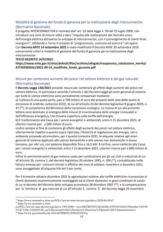 15
Modalità di gestione del fondo di garanzia per la realizzazione degli interconnector
(Normativa Nazionale)
Il progetto INTERCONNECTOR è normato dall’ art. 32 della legge n. 99 del 23 luglio 2009, che
introduce una serie di misure volte a dare “impulso alla realizzazione del mercato unico
dell’energia elettrica attraverso lo sviluppo di interconnector, con il coinvolgimento di clienti finali
energivori”, affidando a Terna il compito di “programmare, costruire ed esercire” tali opere.
Con Decreto MITE 14 settembre 2021 è stato modificato il Decreto MISE 30 settembre 2016
concernente criteri e modalità di gestione del fondo di garanzia per la realizzazione degli
interconnector.
TESTO DECRETO 14/9/2021:
https://www.mite.gov.it/sites/default/files/archivio/allegati/trasparenza_valutazione_merito/
ATTIGENERALI/2021-09-14_modifiche_fondo_garanzia.pdf
Misure per contenere aumenti dei prezzi nel settore elettrico e del gas naturale
(Normativa Nazionale)
Il Decreto Legge 130/2021 prevede misure per contenere gli effetti degli aumenti dei prezzi nel
settore elettrico. In particolare secondo l’articolo 1 del Decreto Legge gli oneri generali di sistema
per tutte le utenze elettriche sono parzialmente compensati mediante:
a) l'utilizzo di una quota parte, pari a 700 milioni di euro dei proventi delle aste delle quote di
emissione di anidride carbonica (CO2), di cui all'articolo 23 del decreto legislativo 9 giugno 2020, n.
47 (14), di competenza del Ministero della transizione ecologica. Le risorse di cui alla presente
lettera sono destinate al sostegno delle misure di incentivazione delle energie rinnovabili e
dell'efficienza energetica, che trovano copertura sulle tariffe dell'energia;
b) il trasferimento alla Cassa per i servizi energetici e ambientali, entro il 15 dicembre 2021, di
ulteriori risorse pari a 500 milioni di euro.
Inoltre sempre al fine di contenere gli effetti degli aumenti dei prezzi nel settore elettrico,
ulteriormente rispetto a quanto sopra riportato, l'Autorità di regolazione per energia, reti e
ambiente provvede ad annullare, per il quarto trimestre 2021, le aliquote relative agli oneri
generali di sistema applicate alle utenze domestiche e alle utenze non domestiche in bassa
tensione, per altri usi, con potenza disponibile fino a 16,5 kW. A tal fine, sono trasferite alla Cassa
per i servizi energetici e ambientali, entro il 15 dicembre 2021, ulteriori risorse pari a 800 milioni di
euro.
Infine le somministrazioni di gas metano usato per combustione per gli usi civili e industriali di cui
all'articolo 26, comma 1, del decreto legislativo 26 ottobre 1995, n. 504 (15), contabilizzate nelle
fatture emesse per i consumi stimati o effettivi dei mesi di ottobre, novembre e dicembre 2021,
sono assoggettate all'aliquota IVA del 5 per cento.
Per il trimestre ottobre-dicembre 2021 le agevolazioni relative alle tariffe elettriche riconosciute ai
clienti domestici economicamente svantaggiati ed ai clienti domestici in gravi condizioni di salute
di cui al decreto del Ministro dello sviluppo economico 28 dicembre 2007 (16) e la compensazione
per la fornitura di gas naturale di cui all'articolo 3, comma 9, del decreto-legge 29 novembre
14
https://www.normattiva.it/uri-res/N2Ls?urn:nir:stato:decreto.legislativo:2020-06-09;47
15
https://www.normattiva.it/uri-
res/N2Ls?urn:nir:stato:decreto.legislativo:1995;504#:~:text=DECRETO%20LEGISLATIVO%2026%20ottobre%20199
5%2C%20n.%20504%20-,sui%20consumi%20e%20relative%20sanzioni%20penali%20e%20amministrative.
16
https://www.gazzettaufficiale.it/eli/id/2008/02/18/08A01093/sg
 