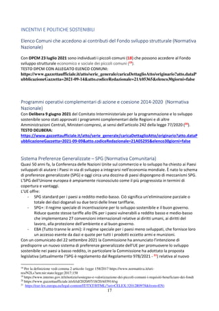 17
INCENTIVI E POLITICHE SOSTENIBILI
Elenco Comuni che accedono ai contributi del Fondo sviluppo strutturale (Normativa
Nazionale)
Con DPCM 23 luglio 2021 sono individuati i piccoli comuni (18) che possono accedere al Fondo
sviluppo strutturale economico e sociale dei piccoli comuni (19).
TESTO DPCM CON ALLEGATO ELENCO COMUNI:
https://www.gazzettaufficiale.it/atto/serie_generale/caricaDettaglioAtto/originario?atto.dataP
ubblicazioneGazzetta=2021-09-14&atto.codiceRedazionale=21A05365&elenco30giorni=false
Programmi operativi complementari di azione e coesione 2014-2020 (Normativa
Nazionale)
Con Delibera 9 giugno 2021 del Comitato Interministeriale per la programmazione e lo sviluppo
sostenibile sono stati approvati i programmi complementari delle Regioni e di altre
Amministrazioni Centrali, Ministeri compresi, ai sensi dell’articolo 242 della legge 77/2020 (20).
TESTO DELIBERA:
https://www.gazzettaufficiale.it/atto/serie_generale/caricaDettaglioAtto/originario?atto.dataP
ubblicazioneGazzetta=2021-09-09&atto.codiceRedazionale=21A05295&elenco30giorni=false
Sistema Preferenze Generalizzate – SPG (Normativa Comunitaria)
Quasi 50 anni fa, la Conferenza delle Nazioni Unite sul commercio e lo sviluppo ha chiesto ai Paesi
sviluppati di aiutare i Paesi in via di sviluppo a integrarsi nell'economia mondiale. È nato lo schema
di preferenze generalizzate (SPG) e oggi circa una dozzina di paesi dispongono di meccanismi SPG.
L'SPG dell'Unione europea è ampiamente riconosciuto come il più progressista in termini di
copertura e vantaggi.
L'UE offre:
- SPG standard per i paesi a reddito medio-basso. Ciò significa un'eliminazione parziale o
totale dei dazi doganali su due terzi delle linee tariffarie.
- SPG+: il regime speciale di incentivazione per lo sviluppo sostenibile e il buon governo.
Riduce queste stesse tariffe allo 0% per i paesi vulnerabili a reddito basso e medio-basso
che implementano 27 convenzioni internazionali relative ai diritti umani, ai diritti del
lavoro, alla protezione dell'ambiente e al buon governo.
- EBA (Tutto tranne le armi): il regime speciale per i paesi meno sviluppati, che fornisce loro
un accesso esente da dazi e quote per tutti i prodotti eccetto armi e munizioni.
Con un comunicato del 22 settembre 2021 la Commissione ha annunciato l’intenzione di
predisporre un nuovo sistema di preferenze generalizzate dell'UE per promuovere lo sviluppo
sostenibile nei paesi a basso reddito, in particolare la Commissione ha adottato la proposta
legislativa (attualmente l’SPG è regolamento dal Regolamento 978/2021 - 21) relativa al nuovo
18
Per la definizione vedi comma 2 articolo 1egge 158/2017 https://www.normattiva.it/uri-
res/N2Ls?urn:nir:stato:legge:2017;158
19
https://www.interno.gov.it/it/notizie/sostegno-e-valorizzazione-dei-piccoli-comuni-i-requisiti-beneficiare-dei-fondi
20
https://www.gazzettaufficiale.it/eli/id/2020/07/18/20A03914/sg
21
https://eur-lex.europa.eu/legal-content/IT/TXT/HTML/?uri=CELEX:32012R0978&from=EN)
 