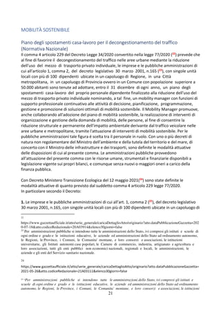 21
MOBILITÀ SOSTENIBILE
Piano degli spostamenti casa-lavoro per il decongestionamento del traffico
(Normativa Nazionale)
Il comma 4 articolo 229 del Decreto Legge 34/2020 convertito nella legge 77/2020 (22) prevede che
al fine di favorire il decongestionamento del traffico nelle aree urbane mediante la riduzione
dell'uso del mezzo di trasporto privato individuale, le imprese e le pubbliche amministrazioni di
cui all'articolo 1, comma 2, del decreto legislativo 30 marzo 2001, n.165 (23), con singole unità
locali con più di 100 dipendenti ubicate in un capoluogo di Regione, in una Città
metropolitana, in un capoluogo di Provincia ovvero in un Comune con popolazione superiore a
50.000 abitanti sono tenute ad adottare, entro il 31 dicembre di ogni anno, un piano degli
spostamenti casa-lavoro del proprio personale dipendente finalizzato alla riduzione dell'uso del
mezzo di trasporto privato individuale nominando, a tal fine, un mobility manager con funzioni di
supporto professionale continuativo alle attività di decisione, pianificazione, programmazione,
gestione e promozione di soluzioni ottimali di mobilità sostenibile. Il Mobility Manager promuove,
anche collaborando all'adozione del piano di mobilità sostenibile, la realizzazione di interventi di
organizzazione e gestione della domanda di mobilità, delle persone, al fine di consentire la
riduzione strutturale e permanente dell'impatto ambientale derivante dal traffico veicolare nelle
aree urbane e metropolitane, tramite l'attuazione di interventi di mobilità sostenibile. Per le
pubbliche amministrazioni tale figura é scelta tra il personale in ruolo. Con uno o più decreti di
natura non regolamentare del Ministro dell'ambiente e della tutela del territorio e del mare, di
concerto con il Ministro delle infrastrutture e dei trasporti, sono definite le modalità attuative
delle disposizioni di cui al presente comma. Le amministrazioni pubbliche provvedono
all'attuazione del presente comma con le risorse umane, strumentali e finanziarie disponibili a
legislazione vigente sui propri bilanci, e comunque senza nuovi o maggiori oneri a carico della
finanza pubblica.
Con Decreto Ministero Transizione Ecologica del 12 maggio 2021(24) sono state definite le
modalità attuative di quanto previsto dal suddetto comma 4 articolo 229 legge 77/2020.
In particolare secondo il Decreto:
1. Le imprese e le pubbliche amministrazioni di cui all'art. 1, comma 2 (25), del decreto legislativo
30 marzo 2001, n.165, con singole unità locali con più di 100 dipendenti ubicate in un capoluogo di
22
https://www.gazzettaufficiale.it/atto/serie_generale/caricaDettaglioAtto/originario?atto.dataPubblicazioneGazzetta=202
0-07-18&atto.codiceRedazionale=20A03914&elenco30giorni=false
23
Per amministrazioni pubbliche si intendono tutte le amministrazioni dello Stato, ivi compresi gli istituti e scuole di
ogni ordine e grado e le istituzioni educative, le aziende ed amministrazioni dello Stato ad ordinamento autonomo,
le Regioni, le Province, i Comuni, le Comunita' montane, e loro consorzi e associazioni, le istituzioni
universitarie, gli Istituti autonomi case popolari, le Camere di commercio, industria, artigianato e agricoltura e
loro associazioni, tutti gli enti pubblici non economici nazionali, regionali e locali, le amministrazioni, le
aziende e gli enti del Servizio sanitario nazionale.
24
https://www.gazzettaufficiale.it/atto/serie_generale/caricaDettaglioAtto/originario?atto.dataPubblicazioneGazzetta=
2021-05-26&atto.codiceRedazionale=21A03111&elenco30giorni=false
25
“Per amministrazioni pubbliche si intendono tutte le amministrazioni dello Stato, ivi compresi gli istituti e
scuole di ogni ordine e grado e le istituzioni educative, le aziende ed amministrazioni dello Stato ad ordinamento
autonomo, le Regioni, le Province, i Comuni, le Comunita' montane, e loro consorzi e associazioni, le istituzioni
 