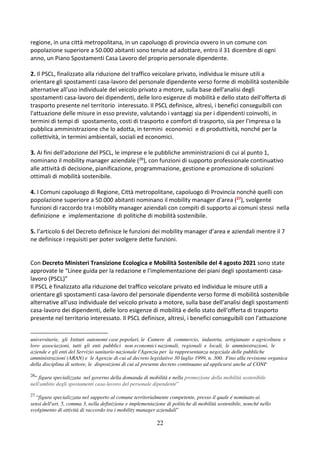 22
regione, in una città metropolitana, in un capoluogo di provincia ovvero in un comune con
popolazione superiore a 50.000 abitanti sono tenute ad adottare, entro il 31 dicembre di ogni
anno, un Piano Spostamenti Casa Lavoro del proprio personale dipendente.
2. Il PSCL, finalizzato alla riduzione del traffico veicolare privato, individua le misure utili a
orientare gli spostamenti casa-lavoro del personale dipendente verso forme di mobilità sostenibile
alternative all'uso individuale del veicolo privato a motore, sulla base dell'analisi degli
spostamenti casa-lavoro dei dipendenti, delle loro esigenze di mobilità e dello stato dell'offerta di
trasporto presente nel territorio interessato. Il PSCL definisce, altresì, i benefici conseguibili con
l'attuazione delle misure in esso previste, valutando i vantaggi sia per i dipendenti coinvolti, in
termini di tempi di spostamento, costi di trasporto e comfort di trasporto, sia per l'impresa o la
pubblica amministrazione che lo adotta, in termini economici e di produttività, nonché per la
collettività, in termini ambientali, sociali ed economici.
3. Ai fini dell'adozione del PSCL, le imprese e le pubbliche amministrazioni di cui al punto 1,
nominano il mobility manager aziendale (26), con funzioni di supporto professionale continuativo
alle attività di decisione, pianificazione, programmazione, gestione e promozione di soluzioni
ottimali di mobilità sostenibile.
4. I Comuni capoluogo di Regione, Città metropolitane, capoluogo di Provincia nonchè quelli con
popolazione superiore a 50.000 abitanti nominano il mobility manager d'area (27), svolgente
funzioni di raccordo tra i mobility manager aziendali con compiti di supporto ai comuni stessi nella
definizione e implementazione di politiche di mobilità sostenibile.
5. l’articolo 6 del Decreto definisce le funzioni dei mobility manager d’area e aziendali mentre il 7
ne definisce i requisiti per poter svolgere dette funzioni.
Con Decreto Ministeri Transizione Ecologica e Mobilità Sostenibile del 4 agosto 2021 sono state
approvate le “Linee guida per la redazione e l'implementazione dei piani degli spostamenti casa-
lavoro (PSCL)”
Il PSCL è finalizzato alla riduzione del traffico veicolare privato ed individua le misure utili a
orientare gli spostamenti casa-lavoro del personale dipendente verso forme di mobilità sostenibile
alternative all'uso individuale del veicolo privato a motore, sulla base dell'analisi degli spostamenti
casa-lavoro dei dipendenti, delle loro esigenze di mobilità e dello stato dell'offerta di trasporto
presente nel territorio interessato. Il PSCL definisce, altresì, i benefici conseguibili con l’attuazione
universitarie, gli Istituti autonomi case popolari, le Camere di commercio, industria, artigianato e agricoltura e
loro associazioni, tutti gli enti pubblici non economici nazionali, regionali e locali, le amministrazioni, le
aziende e gli enti del Servizio sanitario nazionale l'Agenzia per la rappresentanza negoziale delle pubbliche
amministrazioni (ARAN) e le Agenzie di cui al decreto legislativo 30 luglio 1999, n. 300. Fino alla revisione organica
della disciplina di settore, le disposizioni di cui al presente decreto continuano ad applicarsi anche al CONI”
26
“ figura specializzata nel governo della domanda di mobilità e nella promozione della mobilità sostenibile
nell'ambito degli spostamenti casa-lavoro del personale dipendente”
27
“figura specializzata nel supporto al comune territorialmente competente, presso il quale é nominato ai
sensi dell'art. 5, comma 3, nella definizione e implementazione di politiche di mobilità sostenibile, nonché nello
svolgimento di attività di raccordo tra i mobility manager aziendali”
 