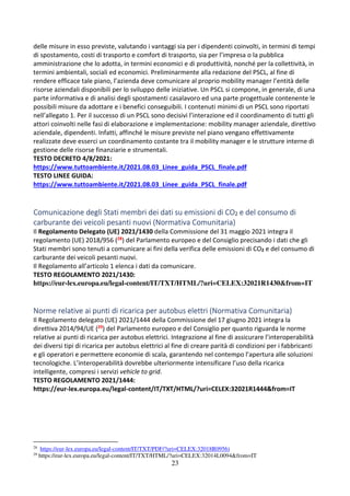 23
delle misure in esso previste, valutando i vantaggi sia per i dipendenti coinvolti, in termini di tempi
di spostamento, costi di trasporto e comfort di trasporto, sia per l’impresa o la pubblica
amministrazione che lo adotta, in termini economici e di produttività, nonché per la collettività, in
termini ambientali, sociali ed economici. Preliminarmente alla redazione del PSCL, al fine di
rendere efficace tale piano, l’azienda deve comunicare al proprio mobility manager l’entità delle
risorse aziendali disponibili per lo sviluppo delle iniziative. Un PSCL si compone, in generale, di una
parte informativa e di analisi degli spostamenti casalavoro ed una parte progettuale contenente le
possibili misure da adottare e i benefici conseguibili. I contenuti minimi di un PSCL sono riportati
nell’allegato 1. Per il successo di un PSCL sono decisivi l’interazione ed il coordinamento di tutti gli
attori coinvolti nelle fasi di elaborazione e implementazione: mobility manager aziendale, direttivo
aziendale, dipendenti. Infatti, affinché le misure previste nel piano vengano effettivamente
realizzate deve esserci un coordinamento costante tra il mobility manager e le strutture interne di
gestione delle risorse finanziarie e strumentali.
TESTO DECRETO 4/8/2021:
https://www.tuttoambiente.it/2021.08.03_Linee_guida_PSCL_finale.pdf
TESTO LINEE GUIDA:
https://www.tuttoambiente.it/2021.08.03_Linee_guida_PSCL_finale.pdf
Comunicazione degli Stati membri dei dati su emissioni di CO2 e del consumo di
carburante dei veicoli pesanti nuovi (Normativa Comunitaria)
Il Regolamento Delegato (UE) 2021/1430 della Commissione del 31 maggio 2021 integra il
regolamento (UE) 2018/956 (28) del Parlamento europeo e del Consiglio precisando i dati che gli
Stati membri sono tenuti a comunicare ai fini della verifica delle emissioni di CO2 e del consumo di
carburante dei veicoli pesanti nuovi.
Il Regolamento all’articolo 1 elenca i dati da comunicare.
TESTO REGOLAMENTO 2021/1430:
https://eur-lex.europa.eu/legal-content/IT/TXT/HTML/?uri=CELEX:32021R1430&from=IT
Norme relative ai punti di ricarica per autobus elettri (Normativa Comunitaria)
Il Regolamento delegato (UE) 2021/1444 della Commissione del 17 giugno 2021 integra la
direttiva 2014/94/UE (29) del Parlamento europeo e del Consiglio per quanto riguarda le norme
relative ai punti di ricarica per autobus elettrici. Integrazione al fine di assicurare l’interoperabilità
dei diversi tipi di ricarica per autobus elettrici al fine di creare parità di condizioni per i fabbricanti
e gli operatori e permettere economie di scala, garantendo nel contempo l’apertura alle soluzioni
tecnologiche. L’interoperabilità dovrebbe ulteriormente intensificare l’uso della ricarica
intelligente, compresi i servizi vehicle to grid.
TESTO REGOLAMENTO 2021/1444:
https://eur-lex.europa.eu/legal-content/IT/TXT/HTML/?uri=CELEX:32021R1444&from=IT
28
https://eur-lex.europa.eu/legal-content/IT/TXT/PDF/?uri=CELEX:32018R0956)
29
https://eur-lex.europa.eu/legal-content/IT/TXT/HTML/?uri=CELEX:32014L0094&from=IT
 
