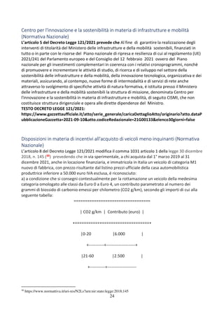 24
Centro per l'innovazione e la sostenibilità in materia di infrastrutture e mobilità
(Normativa Nazionale)
L’articolo 5 del Decreto Legge 121/2021 prevede che Al fine di garantire la realizzazione degli
interventi di titolarità del Ministero delle infrastrutture e della mobilità sostenibili, finanziati in
tutto o in parte con le risorse del Piano nazionale di ripresa e resilienza di cui al regolamento (UE)
2021/241 del Parlamento europeo e del Consiglio del 12 febbraio 2021 ovvero del Piano
nazionale per gli investimenti complementari in coerenza con i relativi cronoprogrammi, nonchè
di promuovere e incrementare le attività di studio, di ricerca e di sviluppo nel settore della
sostenibilità delle infrastrutture e della mobilità, della innovazione tecnologica, organizzativa e dei
materiali, assicurando, al contempo, nuove forme di intermodalità e di servizi di rete anche
attraverso lo svolgimento di specifiche attività di natura formativa, é istituita presso il Ministero
delle infrastrutture e della mobilità sostenibili la struttura di missione, denominata Centro per
l'innovazione e la sostenibilità in materia di infrastrutture e mobilità, di seguito CISMI, che non
costituisce struttura dirigenziale e opera alle dirette dipendenze del Ministro.
TESTO DECRETO LEGGE 121/2021:
https://www.gazzettaufficiale.it/atto/serie_generale/caricaDettaglioAtto/originario?atto.dataP
ubblicazioneGazzetta=2021-09-10&atto.codiceRedazionale=21G00133&elenco30giorni=false
Disposizioni in materia di incentivi all'acquisto di veicoli meno inquinanti (Normativa
Nazionale)
L’articolo 8 del Decreto Legge 121/2021 modifica il comma 1031 articolo 1 della legge 30 dicembre
2018, n. 145 (30) prevedendo che in via sperimentale, a chi acquista dal 1° marzo 2019 al 31
dicembre 2021, anche in locazione finanziaria, e immatricola in Italia un veicolo di categoria M1
nuovo di fabbrica, con prezzo risultante dal listino prezzi ufficiale della casa automobilistica
produttrice inferiore a 50.000 euro IVA esclusa, é riconosciuto:
a) a condizione che si consegni contestualmente per la rottamazione un veicolo della medesima
categoria omologato alle classi da Euro 0 a Euro 4, un contributo parametrato al numero dei
grammi di biossido di carbonio emessi per chilometro (CO2 g/km), secondo gli importi di cui alla
seguente tabella:
==================================
| CO2 g/km | Contributo (euro) |
+===========+=====================+
|0-20 |6.000 |
+-----------+---------------------+
|21-60 |2.500 |
+-----------+---------------------
30
https://www.normattiva.it/uri-res/N2Ls?urn:nir:stato:legge:2018;145
 