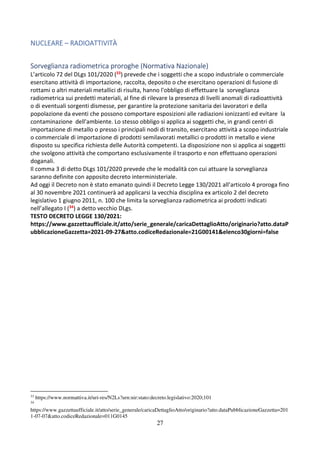 27
NUCLEARE – RADIOATTIVITÀ
Sorveglianza radiometrica proroghe (Normativa Nazionale)
L’articolo 72 del DLgs 101/2020 (33) prevede che i soggetti che a scopo industriale o commerciale
esercitano attività di importazione, raccolta, deposito o che esercitano operazioni di fusione di
rottami o altri materiali metallici di risulta, hanno l'obbligo di effettuare la sorveglianza
radiometrica sui predetti materiali, al fine di rilevare la presenza di livelli anomali di radioattività
o di eventuali sorgenti dismesse, per garantire la protezione sanitaria dei lavoratori e della
popolazione da eventi che possono comportare esposizioni alle radiazioni ionizzanti ed evitare la
contaminazione dell'ambiente. Lo stesso obbligo si applica ai soggetti che, in grandi centri di
importazione di metallo o presso i principali nodi di transito, esercitano attività a scopo industriale
o commerciale di importazione di prodotti semilavorati metallici o prodotti in metallo e viene
disposto su specifica richiesta delle Autorità competenti. La disposizione non si applica ai soggetti
che svolgono attività che comportano esclusivamente il trasporto e non effettuano operazioni
doganali.
Il comma 3 di detto DLgs 101/2020 prevede che le modalità con cui attuare la sorveglianza
saranno definite con apposito decreto interministeriale.
Ad oggi il Decreto non è stato emanato quindi il Decreto Legge 130/2021 all’articolo 4 proroga fino
al 30 novembre 2021 continuerà ad applicarsi la vecchia disciplina ex articolo 2 del decreto
legislativo 1 giugno 2011, n. 100 che limita la sorveglianza radiometrica ai prodotti indicati
nell’allegato I (34) a detto vecchio DLgs.
TESTO DECRETO LEGGE 130/2021:
https://www.gazzettaufficiale.it/atto/serie_generale/caricaDettaglioAtto/originario?atto.dataP
ubblicazioneGazzetta=2021-09-27&atto.codiceRedazionale=21G00141&elenco30giorni=false
33
https://www.normattiva.it/uri-res/N2Ls?urn:nir:stato:decreto.legislativo:2020;101
34
https://www.gazzettaufficiale.it/atto/serie_generale/caricaDettaglioAtto/originario?atto.dataPubblicazioneGazzetta=201
1-07-07&atto.codiceRedazionale=011G0145
 