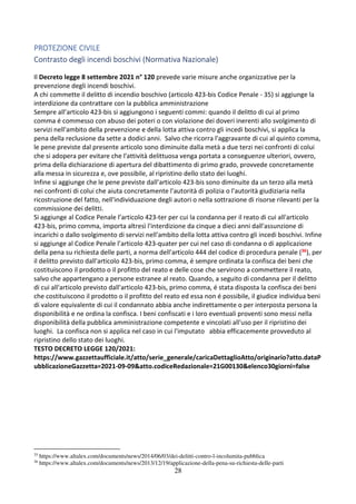 28
PROTEZIONE CIVILE
Contrasto degli incendi boschivi (Normativa Nazionale)
Il Decreto legge 8 settembre 2021 n° 120 prevede varie misure anche organizzative per la
prevenzione degli incendi boschivi.
A chi commette il delitto di incendio boschivo (articolo 423-bis Codice Penale - 35) si aggiunge la
interdizione da contrattare con la pubblica amministrazione
Sempre all’articolo 423-bis si aggiungono i seguenti commi: quando il delitto di cui al primo
comma é commesso con abuso dei poteri o con violazione dei doveri inerenti allo svolgimento di
servizi nell'ambito della prevenzione e della lotta attiva contro gli incedi boschivi, si applica la
pena della reclusione da sette a dodici anni. Salvo che ricorra l'aggravante di cui al quinto comma,
le pene previste dal presente articolo sono diminuite dalla metà a due terzi nei confronti di colui
che si adopera per evitare che l'attività delittuosa venga portata a conseguenze ulteriori, ovvero,
prima della dichiarazione di apertura del dibattimento di primo grado, provvede concretamente
alla messa in sicurezza e, ove possibile, al ripristino dello stato dei luoghi.
Infine si aggiunge che le pene previste dall’articolo 423-bis sono diminuite da un terzo alla metà
nei confronti di colui che aiuta concretamente l'autorità di polizia o l'autorità giudiziaria nella
ricostruzione del fatto, nell'individuazione degli autori o nella sottrazione di risorse rilevanti per la
commissione dei delitti.
Si aggiunge al Codice Penale l’articolo 423-ter per cui la condanna per il reato di cui all'articolo
423-bis, primo comma, importa altresì l'interdizione da cinque a dieci anni dall'assunzione di
incarichi o dallo svolgimento di servizi nell'ambito della lotta attiva contro gli incedi boschivi. Infine
si aggiunge al Codice Penale l’articolo 423-quater per cui nel caso di condanna o di applicazione
della pena su richiesta delle parti, a norma dell'articolo 444 del codice di procedura penale (36), per
il delitto previsto dall'articolo 423-bis, primo comma, é sempre ordinata la confisca dei beni che
costituiscono il prodotto o il profitto del reato e delle cose che servirono a commettere il reato,
salvo che appartengano a persone estranee al reato. Quando, a seguito di condanna per il delitto
di cui all'articolo previsto dall'articolo 423-bis, primo comma, é stata disposta la confisca dei beni
che costituiscono il prodotto o il profitto del reato ed essa non é possibile, il giudice individua beni
di valore equivalente di cui il condannato abbia anche indirettamente o per interposta persona la
disponibilità e ne ordina la confisca. I beni confiscati e i loro eventuali proventi sono messi nella
disponibilità della pubblica amministrazione competente e vincolati all'uso per il ripristino dei
luoghi. La confisca non si applica nel caso in cui l'imputato abbia efficacemente provveduto al
ripristino dello stato dei luoghi.
TESTO DECRETO LEGGE 120/2021:
https://www.gazzettaufficiale.it/atto/serie_generale/caricaDettaglioAtto/originario?atto.dataP
ubblicazioneGazzetta=2021-09-09&atto.codiceRedazionale=21G00130&elenco30giorni=false
35
https://www.altalex.com/documents/news/2014/06/03/dei-delitti-contro-l-incolumita-pubblica
36
https://www.altalex.com/documents/news/2013/12/19/applicazione-della-pena-su-richiesta-delle-parti
 