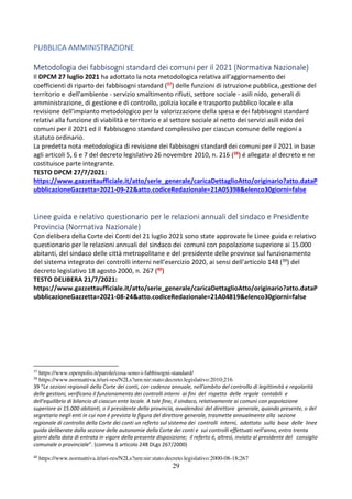 29
PUBBLICA AMMINISTRAZIONE
Metodologia dei fabbisogni standard dei comuni per il 2021 (Normativa Nazionale)
Il DPCM 27 luglio 2021 ha adottato la nota metodologica relativa all'aggiornamento dei
coefficienti di riparto dei fabbisogni standard (37) delle funzioni di istruzione pubblica, gestione del
territorio e dell'ambiente - servizio smaltimento rifiuti, settore sociale - asili nido, generali di
amministrazione, di gestione e di controllo, polizia locale e trasporto pubblico locale e alla
revisione dell'impianto metodologico per la valorizzazione della spesa e dei fabbisogni standard
relativi alla funzione di viabilità e territorio e al settore sociale al netto dei servizi asili nido dei
comuni per il 2021 ed il fabbisogno standard complessivo per ciascun comune delle regioni a
statuto ordinario.
La predetta nota metodologica di revisione dei fabbisogni standard dei comuni per il 2021 in base
agli articoli 5, 6 e 7 del decreto legislativo 26 novembre 2010, n. 216 (38) é allegata al decreto e ne
costituisce parte integrante.
TESTO DPCM 27/7/2021:
https://www.gazzettaufficiale.it/atto/serie_generale/caricaDettaglioAtto/originario?atto.dataP
ubblicazioneGazzetta=2021-09-22&atto.codiceRedazionale=21A05398&elenco30giorni=false
Linee guida e relativo questionario per le relazioni annuali del sindaco e Presidente
Provincia (Normativa Nazionale)
Con delibera della Corte dei Conti del 21 luglio 2021 sono state approvate le Linee guida e relativo
questionario per le relazioni annuali del sindaco dei comuni con popolazione superiore ai 15.000
abitanti, del sindaco delle città metropolitane e del presidente delle province sul funzionamento
del sistema integrato dei controlli interni nell'esercizio 2020, ai sensi dell'articolo 148 (39) del
decreto legislativo 18 agosto 2000, n. 267 (40)
TESTO DELIBERA 21/7/2021:
https://www.gazzettaufficiale.it/atto/serie_generale/caricaDettaglioAtto/originario?atto.dataP
ubblicazioneGazzetta=2021-08-24&atto.codiceRedazionale=21A04819&elenco30giorni=false
37
https://www.openpolis.it/parole/cosa-sono-i-fabbisogni-standard/
38
https://www.normattiva.it/uri-res/N2Ls?urn:nir:stato:decreto.legislativo:2010;216
39 “Le sezioni regionali della Corte dei conti, con cadenza annuale, nell'ambito del controllo di legittimità e regolarità
delle gestioni, verificano il funzionamento dei controlli interni ai fini del rispetto delle regole contabili e
dell'equilibrio di bilancio di ciascun ente locale. A tale fine, il sindaco, relativamente ai comuni con popolazione
superiore ai 15.000 abitanti, o il presidente della provincia, avvalendosi del direttore generale, quando presente, o del
segretario negli enti in cui non é prevista la figura del direttore generale, trasmette annualmente alla sezione
regionale di controllo della Corte dei conti un referto sul sistema dei controlli interni, adottato sulla base delle linee
guida deliberate dalla sezione delle autonomie della Corte dei conti e sui controlli effettuati nell'anno, entro trenta
giorni dalla data di entrata in vigore della presente disposizione; il referto é, altresì, inviato al presidente del consiglio
comunale o provinciale”. (comma 1 articolo 248 DLgs 267/2000)
40
https://www.normattiva.it/uri-res/N2Ls?urn:nir:stato:decreto.legislativo:2000-08-18;267
 