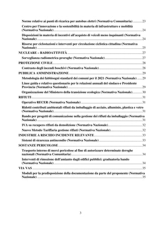 3
Norme relative ai punti di ricarica per autobus elettri (Normativa Comunitaria) ...........23
Centro per l'innovazione e la sostenibilità in materia di infrastrutture e mobilità
(Normativa Nazionale).............................................................................................................24
Disposizioni in materia di incentivi all'acquisto di veicoli meno inquinanti (Normativa
Nazionale) .................................................................................................................................24
Risorse per ciclostazioni e interventi per circolazione ciclistica cittadina (Normativa
Nazionale) .................................................................................................................................25
NUCLEARE – RADIOATTIVITÀ............................................................................................27
Sorveglianza radiometrica proroghe (Normativa Nazionale)..............................................27
PROTEZIONE CIVILE..............................................................................................................28
Contrasto degli incendi boschivi (Normativa Nazionale).....................................................28
PUBBLICA AMMINISTRAZIONE..........................................................................................29
Metodologia dei fabbisogni standard dei comuni per il 2021 (Normativa Nazionale) ......29
Linee guida e relativo questionario per le relazioni annuali del sindaco e Presidente
Provincia (Normativa Nazionale) ...........................................................................................29
Organizzazione del Ministero della transizione ecologica (Normativa Nazionale)............30
RIFIUTI........................................................................................................................................31
Operativo RECER (Normativa Nazionale) ...........................................................................31
Ridotti contributi ambientali rifiuti da imballaggio di acciaio, alluminio, plastica e vetro
(Normativa Nazionale).............................................................................................................31
Bando per progetti di comunicazione nella gestione dei rifiuti da imballaggio (Normativa
Nazionale) .................................................................................................................................31
IVA su recupero rifiuti da demolizione (Normativa Nazionale)..........................................32
Nuovo Metodo Tariffaria gestione rifiuti (Normativa Nazionale).......................................32
INDUSTRIE A RISCHIO INCIDENTE RILEVANTE...........................................................33
Sistemi di sicurezza antincendio (Normativa Nazionale).....................................................33
SOSTANZE PERICOLOSE.......................................................................................................34
Trasporto interno di merci pericolose al fine di autorizzare determinate deroghe
nazionali (Normativa Comunitaria).......................................................................................34
Interventi di rimozione dell'amianto dagli edifici pubblici: graduatoria bando
(Normativa Nazionale).............................................................................................................34
VIA VAS .......................................................................................................................................35
Moduli per la predisposizione della documentazione da parte del proponente (Normativa
Nazionale) .................................................................................................................................35
 