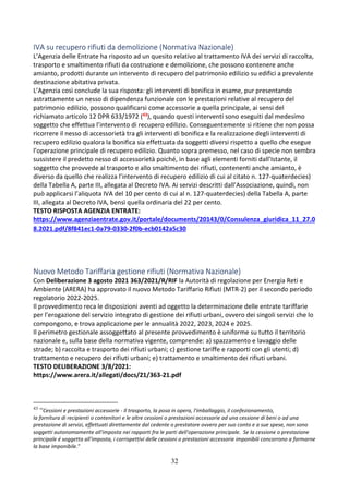 32
IVA su recupero rifiuti da demolizione (Normativa Nazionale)
L’Agenzia delle Entrate ha risposto ad un quesito relativo al trattamento IVA dei servizi di raccolta,
trasporto e smaltimento rifiuti da costruzione e demolizione, che possono contenere anche
amianto, prodotti durante un intervento di recupero del patrimonio edilizio su edifici a prevalente
destinazione abitativa privata.
L’Agenzia così conclude la sua risposta: gli interventi di bonifica in esame, pur presentando
astrattamente un nesso di dipendenza funzionale con le prestazioni relative al recupero del
patrimonio edilizio, possono qualificarsi come accessorie a quella principale, ai sensi del
richiamato articolo 12 DPR 633/1972 (43), quando questi interventi sono eseguiti dal medesimo
soggetto che effettua l’intervento di recupero edilizio. Conseguentemente si ritiene che non possa
ricorrere il nesso di accessorietà tra gli interventi di bonifica e la realizzazione degli interventi di
recupero edilizio qualora la bonifica sia effettuata da soggetti diversi rispetto a quello che esegue
l’operazione principale di recupero edilizio. Quanto sopra premesso, nel caso di specie non sembra
sussistere il predetto nesso di accessorietà poiché, in base agli elementi forniti dall’Istante, il
soggetto che provvede al trasporto e allo smaltimento dei rifiuti, contenenti anche amianto, è
diverso da quello che realizza l’intervento di recupero edilizio di cui al citato n. 127-quaterdecies)
della Tabella A, parte III, allegata al Decreto IVA. Ai servizi descritti dall’Associazione, quindi, non
può applicarsi l’aliquota IVA del 10 per cento di cui al n. 127-quaterdecies) della Tabella A, parte
III, allegata al Decreto IVA, bensì quella ordinaria del 22 per cento.
TESTO RISPOSTA AGENZIA ENTRATE:
https://www.agenziaentrate.gov.it/portale/documents/20143/0/Consulenza_giuridica_11_27.0
8.2021.pdf/8f841ec1-0a79-0330-2f0b-ecb0142a5c30
Nuovo Metodo Tariffaria gestione rifiuti (Normativa Nazionale)
Con Deliberazione 3 agosto 2021 363/2021/R/RIF la Autorità di regolazione per Energia Reti e
Ambiente (ARERA) ha approvato il nuovo Metodo Tariffario Rifiuti (MTR-2) per il secondo periodo
regolatorio 2022-2025.
Il provvedimento reca le disposizioni aventi ad oggetto la determinazione delle entrate tariffarie
per l’erogazione del servizio integrato di gestione dei rifiuti urbani, ovvero dei singoli servizi che lo
compongono, e trova applicazione per le annualità 2022, 2023, 2024 e 2025.
Il perimetro gestionale assoggettato al presente provvedimento è uniforme su tutto il territorio
nazionale e, sulla base della normativa vigente, comprende: a) spazzamento e lavaggio delle
strade; b) raccolta e trasporto dei rifiuti urbani; c) gestione tariffe e rapporti con gli utenti; d)
trattamento e recupero dei rifiuti urbani; e) trattamento e smaltimento dei rifiuti urbani.
TESTO DELIBERAZIONE 3/8/2021:
https://www.arera.it/allegati/docs/21/363-21.pdf
43
“Cessioni e prestazioni accessorie - Il trasporto, la posa in opera, l'imballaggio, il confezionamento,
la fornitura di recipienti o contenitori e le altre cessioni o prestazioni accessorie ad una cessione di beni o ad una
prestazione di servizi, effettuati direttamente dal cedente o prestatore ovvero per suo conto e a sue spese, non sono
soggetti autonomamente all'imposta nei rapporti fra le parti dell'operazione principale. Se la cessione o prestazione
principale é soggetta all'imposta, i corrispettivi delle cessioni o prestazioni accessorie imponibili concorrono a formarne
la base imponibile.”
 