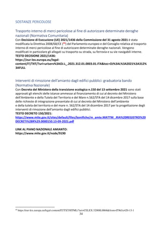 34
SOSTANZE PERICOLOSE
Trasporto interno di merci pericolose al fine di autorizzare determinate deroghe
nazionali (Normativa Comunitaria)
Con Decisione di Esecuzione (UE) 2021/1436 della Commissione del 31 agosto 2021 è stata
modificata la Direttiva 2008/68/CE (45) del Parlamento europeo e del Consiglio relativa al trasporto
interno di merci pericolose al fine di autorizzare determinate deroghe nazionali. Vengono
modificati in particolare gli allegati su trasporto su strada, su ferrovia e su vie navigabili interne.
TESTO DECISIONE 2021/1436:
https://eur-lex.europa.eu/legal-
content/IT/TXT/?uri=uriserv%3AOJ.L_.2021.312.01.0003.01.ITA&toc=OJ%3AL%3A2021%3A312%
3AFULL
Interventi di rimozione dell'amianto dagli edifici pubblici: graduatoria bando
(Normativa Nazionale)
Con Decreto del Ministero della transizione ecologica n.150 del 13 settembre 2021 sono stati
approvati gli elenchi delle istanze ammesse al finanziamento di cui al decreto del Ministero
dell'Ambiente e della Tutela del Territorio e del Mare n.562/STA del 14 dicembre 2017 sulla base
delle richieste di integrazione presentate di cui al decreto del Ministero dell'ambiente
e della tutela del territorio e del mare n. 562/STA del 14 dicembre 2017 per la progettazione degli
interventi di rimozione dell'amianto dagli edifici pubblici.
TESTO DECRETO 150/2021:
https://www.mite.gov.it/sites/default/files/bonifiche/m_amte.MATTM_.RIA%20REGISTRO%20
DECRETI%28R%29.0000150.13-09-2021.pdf
LINK AL PIANO NAZIONALE AMIANTO:
https://www.mite.gov.it/node/9190
45
https://eur-lex.europa.eu/legal-content/IT/TXT/HTML/?uri=CELEX:32008L0068&from=IT#d1e420-13-1
 