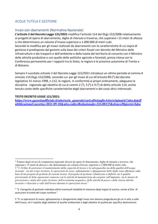 4
ACQUE TUTELA E GESTIONE
Invasi con sbarramenti (Normativa Nazionale)
L’articolo 2 del Decreto Legge 121/2021 modifica l’articolo 114 del DLgs 152/2006 relativamente
ai progetti di opere di sbarramento, dighe di ritenuta o traverse, che superano i 15 metri di altezza
o che determinano un volume d'invaso superiore a 1.000.000 di metri cubi.
Secondo la modifica per gli invasi realizzati da sbarramenti con le caratteristiche di cui sopra di
gestione é predisposto dal gestore sulla base dei criteri fissati con decreto del Ministro delle
infrastrutture e dei trasporti e dell'ambiente e della tutela del territorio di concerto con il Ministro
delle attività produttive e con quello delle politiche agricole e forestali, previa intesa con la
Conferenza permanente per i rapporti tra lo Stato, le regioni e le province autonome di Trento e
di Bolzano.
Sempre il succitato articolo 2 del Decreto Legge 121/2021 introduce un ultimo periodo al comma 4
articolo 114 DLgs 152/2006, secondo cui: per gli invasi di cui all'articolo 89 (2) del decreto
legislativo 31 marzo 1998, n.112, le regioni, in conformità ai propri ordinamenti, adeguano la
disciplina regionale agli obiettivi di cui ai commi 2 (3), 3 (4) e 9 (5) di detto articolo 114, anche
tenuto conto delle specifiche caratteristiche degli sbarramenti e dei corpi idrici interessati.
TESTO DECRETO LEGGE 121/2021:
https://www.gazzettaufficiale.it/atto/serie_generale/caricaDettaglioAtto/originario?atto.dataP
ubblicazioneGazzetta=2021-09-10&atto.codiceRedazionale=21G00133&elenco30giorni=false
2
Trattasi degli invasi di competenza regionale diversi da opere di sbarramento, dighe di ritenuta o traverse, che
superano i 15 metri di altezza o che determinano un volume d'invaso superiore a 1.000.000 di metri cubi,
3 “2. Al fine di assicurare il mantenimento della capacità di invaso e la salvaguardia sia della qualità dell'acqua
invasata sia del corpo ricettore, le operazioni di svaso, sghiaiamento e sfangamento delle dighe sono effettuate sulla
base di un progetto di gestione di ciascun invaso. Il progetto di gestione é finalizzato a definire sia il quadro
previsionale di dette operazioni connesse con le attività di manutenzione da eseguire sull'impianto, sia le misure di
prevenzione e tutela del corpo ricettore, dell'ecosistema acquatico, delle attività di pesca e delle risorse idriche
invasate e rilasciate a valle dell'invaso durante le operazioni stesse.”
4
“3. Il progetto di gestione individua altresì eventuali modalità di manovra degli organi di scarico, anche al fine di
assicurare la tutela del corpo ricettore.”
5 “9. Le operazioni di svaso, sghiaiamento e sfangamento degli invasi non devono pregiudicare gli usi in atto a valle
dell'invaso, né il rispetto degli obiettivi di qualità ambientale e degli obiettivi di qualità per specifica destinazione
 
