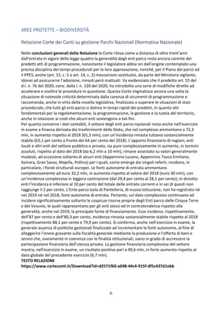 6
AREE PROTETTE – BIODIVERSITÀ
Relazione Corte dei Conti su gestione Parchi Nazionali (Normativa Nazionale)
Nelle conclusioni generali della Relazione la Corte rileva come a distanza di oltre trent’anni
dall’entrata in vigore della legge quadro la generalità degli enti parco resta ancora carente dei
predetti atti di programmazione, nonostante il legislatore abbia sin dall’origine contemplato una
precisa disciplina dei tempi procedurali per la loro approvazione, nonché, per il Piano del parco ed
il PPES, anche (art. 12, c. 5 e art. 14, c. 2) meccanismi sostitutivi, da parte del Ministero vigilante,
idonei ad assicurarne l’adozione, rimasti però inattuati. Va evidenziato che il predetto art. 55 del
d.l. n. 76 del 2020, conv. dalla l. n. 120 del 2020, ha introdotto una serie di modifiche dirette ad
accelerare e snellire le procedure in questione. Questa Corte stigmatizza ancora una volta la
situazione di notevole criticità determinata dalla carenza di strumenti di programmazione e
raccomanda, anche in virtù della novella legislativa, finalizzata a superare le situazioni di stasi
procedurale, che tutti gli enti parco si dotino in tempi rapidi dei predetti, in quanto atti
fondamentali per la regolamentazione, la programmazione, la gestione e la tutela del territorio,
anche in relazione ai costi che alcuni enti sostengono a tali fini.
Per quanto concerne i dati contabili, il settore degli enti parco nazionali resta anche nell’esercizio
in esame a finanza derivata dai trasferimenti dello Stato, che nel complesso ammontano a 72,3
mln, in aumento rispetto al 2018 (65,3 mln), con un’incidenza rimasta tuttavia sostanzialmente
stabile (63,1 per cento a fronte del 64 per cento del 2018). L’apporto finanziario di regioni, enti
locali e altri enti del settore pubblico e privato, sia pure complessivamente in aumento, in termini
assoluti, rispetto al dato del 2018 (da 6,2 mln a 10 mln), rimane assestato su valori generalmente
modesti, ad eccezione soltanto di alcuni enti (Appennino Lucano, Appennino Tosco Emiliano,
Asinara, Gran Sasso, Majella, Pollino) per i quali, come emerge dai singoli referti, incidono, in
particolare, i fondi strutturali europei. Le fonti autonome di entrata ammontano
complessivamente ad euro 32,2 mln, in aumento rispetto al valore del 2018 (euro 30 mln), con
un’incidenza complessiva in leggera contrazione (dal 29,4 per cento al 28,1 per cento); in diciotto
enti l’incidenza è inferiore al 10 per cento del totale delle entrate correnti e in sei di questi non
raggiunge il 2 per cento. L’Ente parco Isola di Pantelleria, di nuova istituzione, non ha registrato né
nel 2019 né nel 2018, fonti autonome di entrata. Pertanto, sul dato complessivo continuano ad
incidere significativamente soltanto le cospicue risorse proprie degli Enti parco delle Cinque Terre
e del Vesuvio, le quali rappresentano per gli enti stessi ed in controtendenza rispetto alla
generalità, anche nel 2019, la principale fonte di finanziamento. Esse incidono, rispettivamente,
dell’87 per cento e dell’80,3 per cento, incidenza rimasta sostanzialmente stabile rispetto al 2018
(rispettivamente 88,1 per cento e 79,9 per cento). Si conferma, anche nell’esercizio in esame, la
generale assenza di politiche gestionali finalizzate ad incrementare le fonti autonome, al fine di
alleggerire l’onere gravante sulla fiscalità generale mediante la produzione e l’offerta di beni e
servizi che, ovviamente in coerenza con le finalità istituzionali, siano in grado di accrescere la
partecipazione finanziaria dell’utenza privata. La gestione finanziaria complessiva del settore
mostra, nell’esercizio in esame, un risultato positivo pari a 49,6 mln, in forte aumento rispetto al
dato globale del precedente esercizio (6,7 mln).
TESTO RELAZIONE
https://www.corteconti.it/Download?id=d2571f60-a698-44c4-915f-df5c437d1ebb
 