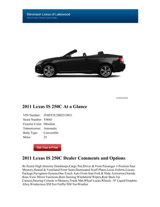 2011 Lexus IS 250C At a Glance
VIN Number:       JTHFF2C28B2519031
Stock Number:     Y0643
Exterior Color:   Obsidian
Transmission:     Automatic
Body Type:        Convertible
Miles:            25




2011 Lexus IS 250C Dealer Comments and Options
Bi-Xenon High Intensity Headlamps,Cargo Net,Driver & Front Passenger 3-Position Seat
Memory,Heated & Ventilated Front Seats,Illuminated Scuff Plates,Lexus Enform,Luxury
Package,Navigation System,One-Touch Auto Front-Seat Fold & Slide Activation,Outside
Rear-View Mirror Functions,Rain-Sensing Windshield Wipers,Rear Back-Up
Camera,Steering Column w/Memory,Trunk Mat,Wheel Locks,Wheels: 18' Liquid Graphite
Alloy,Windscreen,XM NavTraffic/XM NavWeather
 